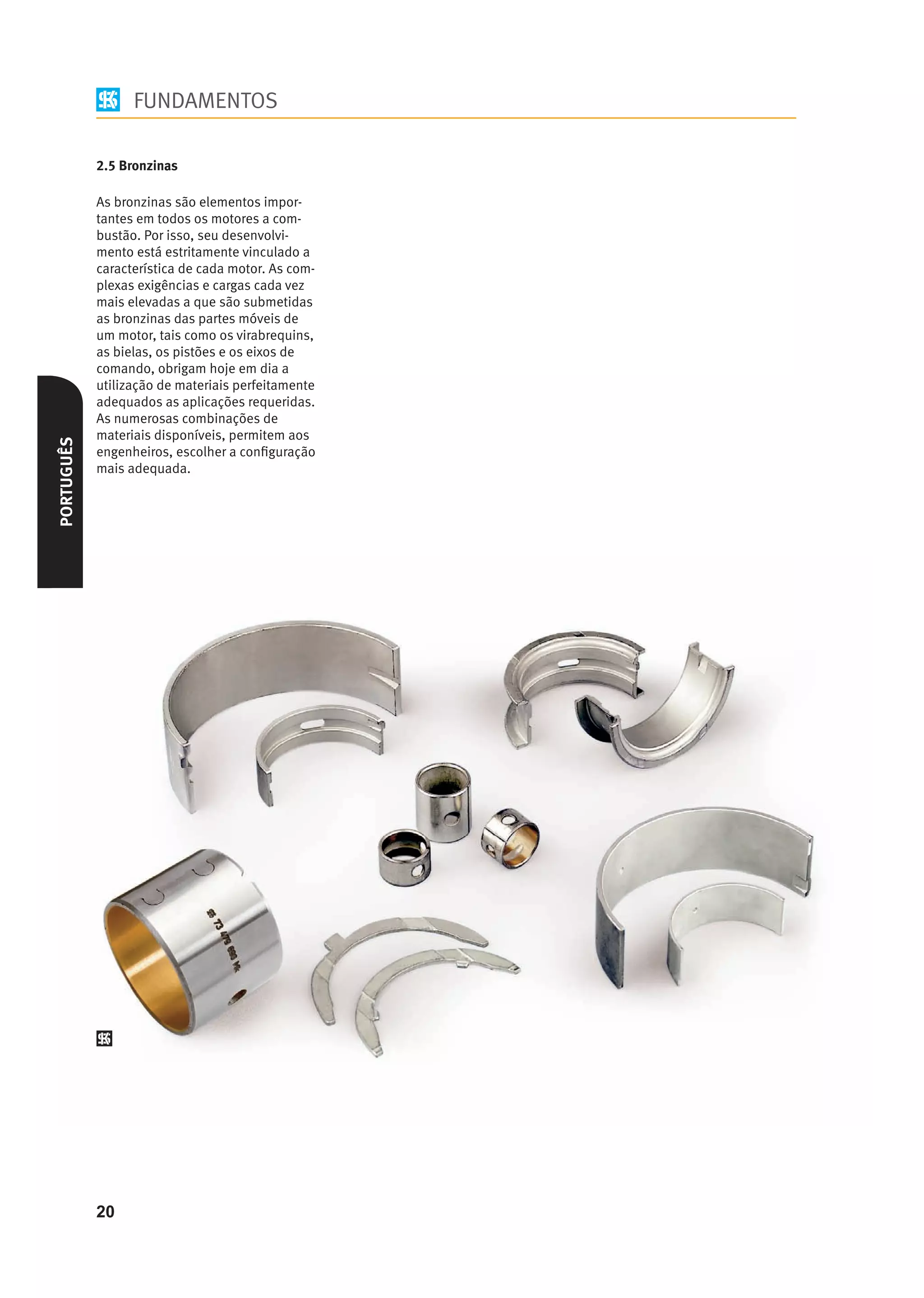 FUNDAMENTOS

            2.5 Bronzinas

            As bronzinas são elementos impor-
            tantes em todos os motores a com-
            bustão. Por isso, seu desenvolvi-
            mento está estritamente vinculado a
            característica de cada motor. As com-
            plexas exigências e cargas cada vez
            mais elevadas a que são submetidas
            as bronzinas das partes móveis de
            um motor, tais como os virabrequins,
            as bielas, os pistões e os eixos de
            comando, obrigam hoje em dia a
            utilização de materiais perfeitamente
            adequados as aplicações requeridas.
            As numerosas combinações de
            materiais disponíveis, permitem aos
PORTUGUÊS




            engenheiros, escolher a conﬁguração
            mais adequada.




            20
 