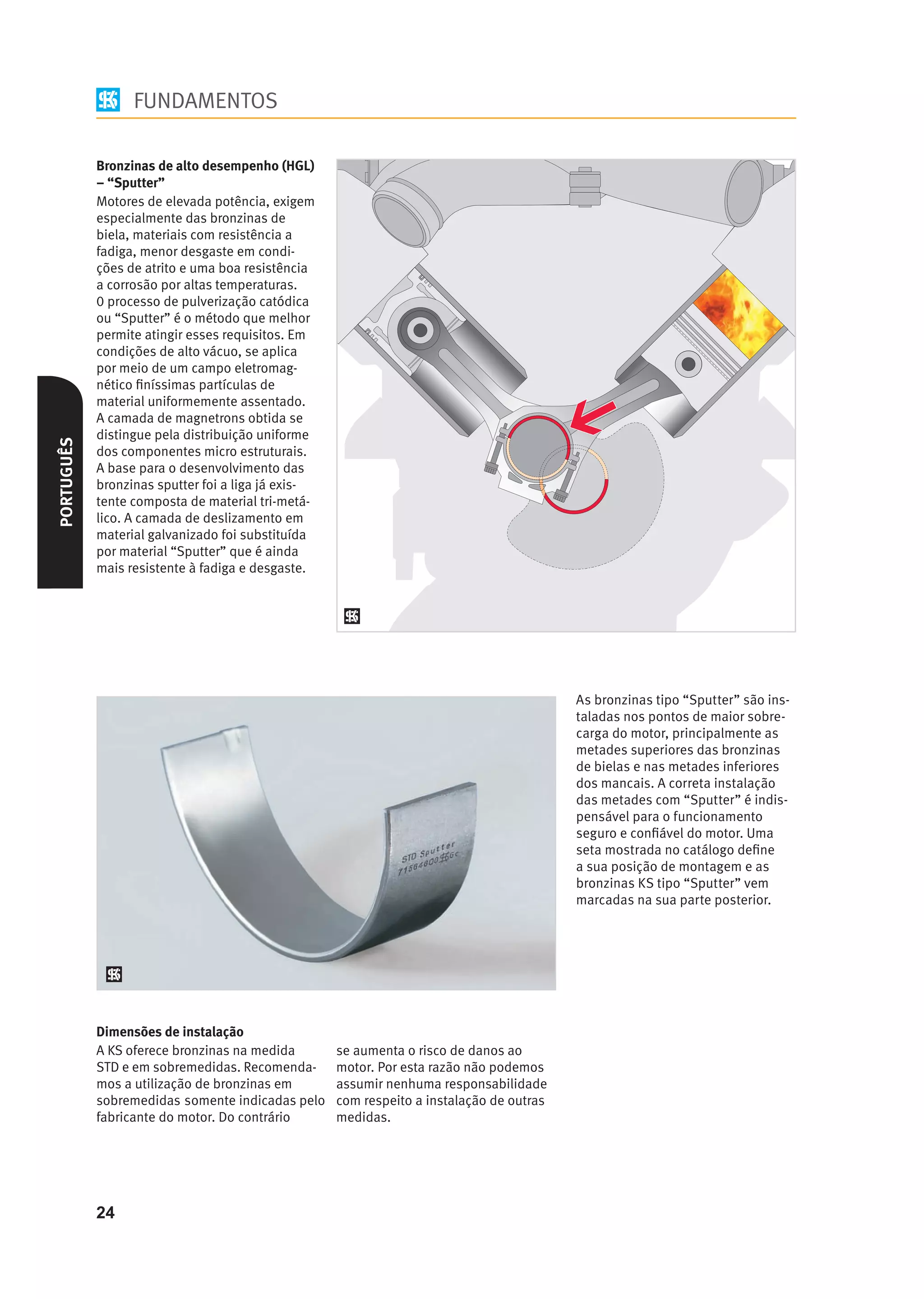 FUNDAMENTOS

            Bronzinas de alto desempenho (HGL)
            – “Sputter”
            Motores de elevada potência, exigem
            especialmente das bronzinas de
            biela, materiais com resistência a
            fadiga, menor desgaste em condi-
            ções de atrito e uma boa resistência
            a corrosão por altas temperaturas.
            0 processo de pulverização catódica
            ou “Sputter” é o método que melhor
            permite atingir esses requisitos. Em
            condições de alto vácuo, se aplica
            por meio de um campo eletromag-
            nético ﬁníssimas partículas de
            material uniformemente assentado.
            A camada de magnetrons obtida se
            distingue pela distribuição uniforme
PORTUGUÊS




            dos componentes micro estruturais.
            A base para o desenvolvimento das
            bronzinas sputter foi a liga já exis-
            tente composta de material tri-metá-
            lico. A camada de deslizamento em
            material galvanizado foi substituída
            por material “Sputter” que é ainda
            mais resistente à fadiga e desgaste.




                                                    As bronzinas tipo “Sputter” são ins-
                                                    taladas nos pontos de maior sobre-
                                                    carga do motor, principalmente as
                                                    metades superiores das bronzinas
                                                    de bielas e nas metades inferiores
                                                    dos mancais. A correta instalação
                                                    das metades com “Sputter” é indis-
                                                    pensável para o funcionamento
                                                    seguro e conﬁável do motor. Uma
                                                    seta mostrada no catálogo deﬁne
                                                    a sua posição de montagem e as
                                                    bronzinas KS tipo “Sputter” vem
                                                    marcadas na sua parte posterior.




            Dimensões de instalação




            24
 