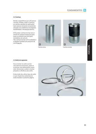 FUNDAMENTOS

2.2 Camisas

Devido a experiência que a KS possui
com Kits, Pistões, Anéis e Camisas,
as camisas atendem às aplicações
mais severas tornando-se excelentes
soluções aos problemas de desgaste,
durabilidade e dissipação térmica.




                                                                              PORTUGUÊS
                                        Camisa seca   Camisa úmida




2.3 Anéis de segmento

Se ao montar os anéis ocorrer
uma abertura excessiva, pode-se
ocasionar uma deformação irrever-
sível. Desmontar e voltar a montar
prejudica a eﬁciência dos anéis.

A descrição dos vários tipos de anéis
e suas respectivas abreviaturas
estão listados na próxima página.




                                                                         11
 