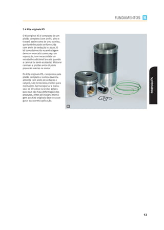 FUNDAMENTOS

2.4 Kits originais KS

O kit original KS é composto de um
pistão completo (com anéis, pino e
travas) assim como de uma camisa,
que também pode ser fornecida
com anéis de vedação e calços. O
kit como fornecido na embalagem
deve ser montado como peça de
reposição, sem necessidade de
retrabalho adicional (exceto quando
a camisa for semi-acabada). Misturar
camisas e pistões entre si pode
provocar avarias no motor.

Os kits originais KS, compostos pelo
pistão completo e camisa (eventu-




                                                          PORTUGUÊS
almente com anéis de vedação e
calços), são fornecidos prontos para
montagem. Ao transportar e manu-
sear os kits deve-se evitar golpes
para que não haja deformação dos
produtos. Antes de iniciar a monta-
gem dos kits originais deve-se asse-
gurar sua correta aplicação.




                                                     13
 