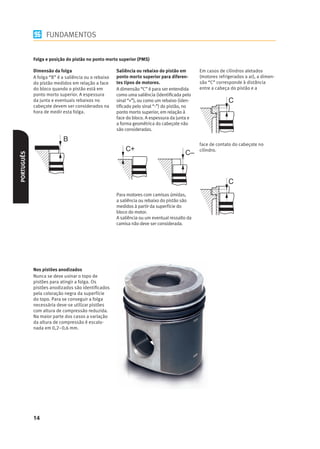 FUNDAMENTOS


            Folga e posição do pistão no ponto morto superior (PMS)

            Dimensão da folga                        Saliência ou rebaixo do pistão em        Em casos de cilindros aletados
            A folga “B” é a saliência ou o rebaixo   ponto morto superior para diferen-       (motores refrigerados a ar), a dimen-
            do pistão medidos em relação a face      tes tipos de motores.                    são “C” corresponde à distância
            do bloco quando o pistão está em         A dimensão “C” é para ser entendida      entre a cabeça do pistão e a
            ponto morto superior. A espessura        como uma saliência (identiﬁcada pelo
            da junta e eventuais rebaixos no         sinal “+”), ou como um rebaixo (iden-
            cabeçote devem ser considerados na       tiﬁcado pelo sinal “-”) do pistão, no
            hora de medir esta folga.                ponto morto superior, em relação à
                                                     face do bloco. A espessura da junta e
                                                     a forma geométrica do cabeçote não
                                                     são consideradas.


                                                                                              face de contato do cabeçote no
                                                         C+                                   cilindro.
                                                                                       C–
PORTUGUÊS




                                                     Para motores com camisas úmidas,
                                                     a saliência ou rebaixo do pistão são
                                                     medidos à partir da superfície do
                                                     bloco do motor.
                                                     A saliência ou um eventual ressalto da
                                                     camisa não deve ser considerada.




            Nos pistões anodizados
            Nunca se deve usinar o topo de
            pistões para atingir a folga. Os
            pistões anodizados são identiﬁcados
            pela coloração negra da superfície
            do topo. Para se conseguir a folga
            necessária deve-se utilizar pistões
            com altura de compressão reduzida.
            Na maior parte dos casos a variação
            da altura de compressão é escalo-
            nada em 0,2–0,6 mm.




            14
 