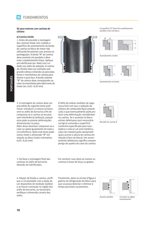 FUNDAMENTOS

            Só para motores com camisas de                                                  A superfície “A “deve ﬁcar perfeitamente
                                                                                            paralela a face do bloco.
            cilindro

            a) Camisa úmida
            1. Antes de proceder a montagem
            das camisas limpe com cuidado a
            superfície de assentamento da borda
            da camisa no bloco do motor não
            utilizando ferramenta com arestas ou
            pontiagudas. A borda “A” da camisa                                              Assentamento correto
            deve assentar em paralelo e deve
            estar completamente limpa. Aplique
            um lubriﬁcante (ex: óleo) com cui-
            dado nos anéis de vedação. A camisa
            do cilindro deve ser montada sem
            grande esforço evitando-se pancadas
            fortes e movimentos da camisa para
PORTUGUÊS




            dentro e para fora. A borda saliente
            “B” da camisa deve corresponder ao                                              Assentamento incorreto
            valor recomendado pelo fabricante do
            motor (ex: 0,05–0,10 mm).




            2. A montagem da camisa deve ser        A falha de ambas medidas de segu-
            precedida do seguinte teste preli-      rança fará com que a vedação da
            minar: introduzir a camisa no bloco     câmara de combustão ﬁque prejudi-
            sem os anéis de borracha a ﬁm de        cada o que eventualmente pode pro-
            comprovar se a camisa se encaixa        duzir uma deformação considerável
            sem interferência (esforço), porque     na camisa. Se o assento no bloco
            esta pode ocasionar deformações         estiver defeituoso será necessário
                                                                                            Ressalto da camisa B
            dimensionais na peça.                   corrigí-lo usinando a superfície
            Além disso devemos comprovar se o       conforme especiﬁcado pela mon-
            colar se apóia igualmente em toda a     tadora e colocar um anel metálico,
            circunferência. Após este teste pode-   calço de compensação apropriado
            remos medir a dimensão “B” em           (para acertar a altura de camisa em
            relação ao bloco (valor orientativo:    relação à face do bloco). Um assen-
            0,05–0,10 mm).                          tamento defeituoso signiﬁca sempre
                                                    perigo de quebra do colar da camisa.




            3. Ao fazer a montagem ﬁnal das         Em nenhum caso deve-se montar as
            camisas os anéis de borracha            camisas à base de força ou golpes.
            deverão ser lubriﬁcados.




            4. Depois de ﬁxada a camisa, veriﬁ-     Finalmente, deve-se encher d’água a
            que a circularidade com a ajuda de      galeria de refrigeração do bloco para
            um dispositivo de medição (súbito)      que se possa detectar e eliminar à
            e se houve contração na região dos      tempo possíveis vazamentos.
            anéis de borracha, se necessário
            veriﬁque a dimensão correta dos
            anéis.
                                                                                            Assento perfeito         Corrosão na região
                                                                                                                     assentamento




            16
 
