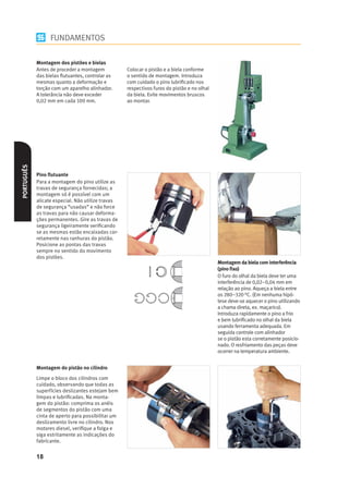 FUNDAMENTOS

            Montagem dos pistões e bielas
            Antes de proceder a montagem           Colocar o pistão e a biela conforme
            das bielas ﬂutuantes, controlar as     o sentido de montagem. Introduza
            mesmas quanto a deformação e           com cuidado o pino lubriﬁcado nos
            torção com um aparelho alinhador.      respectivos furos do pistão e no olhal
            A tolerância não deve exceder          da biela. Evite movimentos bruscos
            0,02 mm em cada 100 mm.                ao montar.
PORTUGUÊS




            Pino ﬂutuante
            Para a montagem do pino utilize as
            travas de segurança fornecidas; a
            montagem só é possível com um
            alicate especial. Não utilize travas
            de segurança “usadas” e não force
            as travas para não causar deforma-
            ções permanentes. Gire as travas de
            segurança ligeiramente veriﬁcando
            se as mesmas estão encaixadas cor-
            retamente nas ranhuras do pistão.
            Posicione as pontas das travas
            sempre no sentido do movimento
            dos pistões.
                                                                                            Montagem da biela com interferência
                                                                                            (pino ﬁxo)
                                                                                            O furo do olhal da biela deve ter uma
                                                                                            interferência de 0,02–0,04 mm em
                                                                                            relação ao pino. Aqueça a biela entre
                                                                                            os 280–320 °C. (Em nenhuma hipó-
                                                                                            tese deve-se aquecer o pino utilizando
                                                                                            a chama direta, ex. maçarico).
                                                                                            Introduza rapidamente o pino a frio
                                                                                            e bem lubriﬁcado no olhal da biela
                                                                                            usando ferramenta adequada. Em
                                                                                            seguida controle com alinhador
                                                                                            se o pistão esta corretamente posicio-
                                                                                            nado. O resfriamento das peças deve
                                                                                            ocorrer na temperatura ambiente.


            Montagem do pistão no cilindro
            Limpe o bloco dos cilindros com
            cuidado, observando que todas as
            superfícies deslizantes estejam bem
            limpas e lubriﬁcadas. Na monta-
            gem do pistão: comprima os anéis
            de segmentos do pistão com uma
            cinta de aperto para possibilitar um
            deslizamento livre no cilindro. Nos
            motores diesel, veriﬁque a folga e
            siga estritamente as indicações do
            fabricante.


            18
 