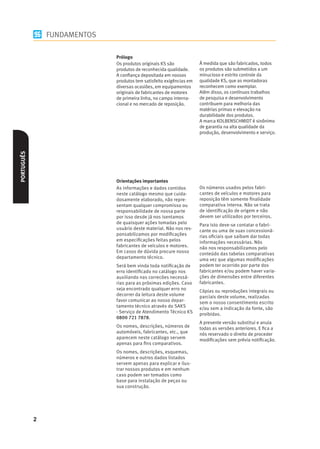 FUNDAMENTOS

                              Prólogo
                              Os produtos originais KS são            À medida que são fabricados, todos
                              produtos de reconhecida qualidade.      os produtos são submetidos a um
                              A conﬁança depositada em nossos         minucioso e estrito controle da
                              produtos tem satisfeito exigências em   qualidade KS, que as montadoras
                              diversas ocasiões, em equipamentos      reconhecem como exemplar.
                              originais de fabricantes de motores     Além disso, os contínuos trabalhos
                              de primeira linha, no campo interna-    de pesquisa e desenvolvimento
                              cional e no mercado de reposição.       contribuem para melhoria das
                                                                      matérias primas e elevação na
                                                                      durabilidade dos produtos.
                                                                      A marca KOLBENSCHMIDT é sinônimo
                                                                      de garantia na alta qualidade da
                                                                      produção, desenvolvimento e serviço.
PORTUGUÊS




                              Orientações importantes
                              As informações e dados contidos         Os números usados pelos fabri-
                              neste catálogo mesmo que cuida-         cantes de veículos e motores para
                              dosamente elaborado, não repre-         reposição têm somente ﬁnalidade
                              sentam qualquer compromisso ou          comparativa interna. Não se trata
                              responsabilidade de nossa parte         de identiﬁcação de origem e não
                              por isso desde já nos isentamos         devem ser utilizados por terceiros.
                              de quaisquer ações tomadas pelo         Para isto deve-se contatar o fabri-
                              usuário deste material. Não nos res-    cante ou uma de suas concessioná-
                              ponsabilizamos por modiﬁcações          rias oﬁciais que saibam dar todas
                              em especiﬁcações feitas pelos           informações necessárias. Nós
                              fabricantes de veículos e motores.      não nos responsabilizamos pelo
                              Em casos de dúvida procure nosso        conteúdo das tabelas comparativas
                              departamento técnico.                   uma vez que algumas modiﬁcações
                              Será bem vinda toda notiﬁcação de       podem ter ocorrido por parte dos
                              erro identiﬁcado no catálogo nos        fabricantes e/ou podem haver varia-
                              auxiliando nas correcões necessá-       ções de dimensões entre diferentes
                              rias para as próximas edições. Caso     fabricantes.
                              seja encontrado qualquer erro no        Cópias ou reproduções integrais ou
                              decorrer da leitura deste volume        parciais deste volume, realizadas
                              favor comunicar ao nosso depar-         sem o nosso consentimento escrito
                              tamento técnico através do SAKS         e/ou sem a indicação da fonte, são
                              - Serviço de Atendimento Técnico KS     proibidas.
                              0800 721 7878.
                                                                      A presente versão substitui e anula
                              Os nomes, descrições, números de        todas as versões anteriores. E ﬁca a
                              automóveis, fabricantes, etc., que      nós reservado o direito de proceder
                              aparecem neste catálogo servem          modiﬁcações sem prévia notiﬁcação.
                              apenas para ﬁns comparativos.
                              Os nomes, descrições, esquemas,
                              números e outros dados listados
                              servem apenas para explicar e ilus-
                              trar nossos produtos e em nenhum
                              caso podem ser tomados como
                              base para instalação de peças ou
                              sua construção.




            2
 