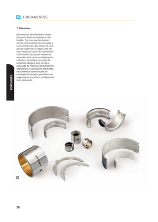 FUNDAMENTOS

            2.5 Bronzinas

            As bronzinas são elementos impor-
            tantes em todos os motores a com-
            bustão. Por isso, seu desenvolvi-
            mento está estritamente vinculado a
            característica de cada motor. As com-
            plexas exigências e cargas cada vez
            mais elevadas a que são submetidas
            as bronzinas das partes móveis de
            um motor, tais como os virabrequins,
            as bielas, os pistões e os eixos de
            comando, obrigam hoje em dia a
            utilização de materiais perfeitamente
            adequados as aplicações requeridas.
            As numerosas combinações de
            materiais disponíveis, permitem aos
PORTUGUÊS




            engenheiros, escolher a conﬁguração
            mais adequada.




            20
 