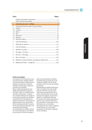 FUNDAMENTOS

Índice                                                                                                   Página

      Prólogo, Orientações importantes ..........................................................2
      Índice, Gestão da qualidade ...................................................................3
1.    Instruções para usar o catálogo .............................................................4
2.    Informações técnicas sobre nossos produtos ..........................................8
2.1   Pistões ...................................................................................................8
2.2   Camisas............................................................................................... 11
2.3   Anéis ................................................................................................... 11
2.4   Kits ...................................................................................................... 13
2.5   Bronzinas ............................................................................................ 20
2.6   Válvulas............................................................................................... 28
2.7   Bombas de água.................................................................................. 31
3.    Lista de fabricantes ........................................................................... 109




                                                                                                                                         PORTUGUÊS
4.    Aplicação de motores ........................................................................ 113
                         s
5.    Lista de Produtos ............................................................................... 121
6.    Referência cruzada ............................................................................ 449
7.    KS antigo  KS novo ......................................................................... 527
8.    KS novo  KS antigo ......................................................................... 535
9.    Peça - Par / Jogo ................................................................................. 543




Gestão da qualidade
Os produtos da KS destacam-se por                          partir da apresentação do defeito.
sua alta precisão, atingida através                        O período de prescrição para recla-
do desenvolvimento proﬁssional de                          mação por defeito é de 24 meses
produtos e processos, modernos                             contados a partir da data de entrega
métodos de fabricação e rigorosos                          do produto.
controles de qualidade.                                    Reclamações por defeito estão exclu-
Nosso sistema de gestão da qua-                            ídas se o produto tiver sido modiﬁ-
lidade está certiﬁcado segundo a                           cado por terceiros ou por incorpo-
ISO 9001:2000 e é constantemente                           ração de peças provenientes de ter-
revisado e melhorado. Se apesar                            ceiros. São excessões casos em que
dos controles efetuados ao longo do                        não haja uma relação causal entre o
processode producão e do rigoroso                          defeito e a modiﬁcação efetuada.
controle ﬁnal, for identiﬁcado um                          As mesmas exclusões de garantia se
defeito de material ou fabricação em                       aplicam caso o produto não tenha
algum produto nosso, garantimos                            sido instalado e manuseado em con-
dentro do prazo prescrito o ressarci-                      formidade com as instruções.
mento das despesas efetuadas com                           Nossa garantia não cobre o desgaste
a aquisição dos produtos.                                  normal das peças e nem danos
As reclamações por defeitos devem                          resultantes de condições inadequa-
ser comunicadas por escrito dentro                         das de utilização.
de um prazo de 30 dias contados a




                                                                                                                                     3
 