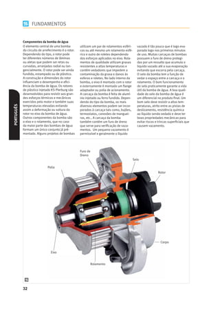 FUNDAMENTOS


            Componentes da bomba de água
            O elemento central de uma bomba           utilizam um par de rolamentos esféri-     vazado é tão pouco que é logo eva-
            do circuito de arrefecimento é o rotor.   cos ou até mesmo um rolamento esfé-       porado logo nos primeiros minutos
            Dependendo do tipo, o rotor pode          rico e outro de roletes dependendo        de uso. Muitas carcaças de bombas
            ter diferentes números de lâminas         dos esforços aplicados no eixo. Rola-     possuem o furo de dreno protegi-
            ou aletas que podem ser retas ou          mentos de qualidade utilizam graxas       das por um ressalto que acumula o
            curvadas, arranjadas radial ou tan-       resistentes a altas temperaturas e        liquido vazado até a sua evaporação
            gencialmente. O rotor pode ser ainda      contém vedadores que impedem a            evitando que escorra pela carcaça.
            fundido, estampado ou de plástico.        contaminação da graxa e danos às          O selo da bomba tem a função de
            A construção e dimensões do rotor         esferas e roletes. No lado interno da     vedar o espaço entre a carcaça e o
            inﬂuenciam o desempenho e eﬁci-           bomba, o eixo é montado com o rotor       rolamento. O bom funcionamento
            ência da bomba de água. Os rotores        e externamente é montado um ﬂange         do selo praticamente garante a vida
            de plástico injetado KS-Pierburg são      adaptador ou polia de acionamento.        útil da bomba de água. A boa quali-
            desenvolvidos para resistir aos gran-     A carcaça da bomba é feita de alumí-      dade do selo da bomba de água é
            des esforços térmicos e mecânicos         nio injetado ou ferro fundido. Depen-     um diferencial no produto ﬁnal. Um
            exercidos pelo motor e também suas        dendo do tipo da bomba, os mais           bom selo deve resistir a altas tem-
PORTUGUÊS




            temperaturas elevadas evitando            diversos elementos podem ser incor-       peraturas, atrito entre as pistas de
            assim a deformação ou soltura do          porados à carcaça tais como, bujões,      deslizamento, resistência química
            rotor no eixo da bomba de água.           termostatos, conexões de manguei-         ao líquido sendo vedado e deve ter
            Outros componentes da bomba são           ras, etc.. A carcaça da bomba             boas propriedades mecânicas para
            o eixo e o rolamento, que no caso         também contém um furo de dreno            evitar riscos e trincas superﬁciais que
            da maior parte das bombas de água         que serve para veriﬁcação de vaza-        causem vazamento.
            formam um único conjunto já pré-          mentos. Um pequeno vazamento é
            montado. Alguns projetos de bombas        permissível e geralmente o líquido




                                                      Furo de
                                                      Dreno
                                                                                              Selo

                              Polia
                                                                                                               Rotor




                                                                                                                 Corpo


                                Eixo


                                                             Rolamento




            32
 