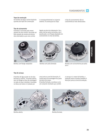 FUNDAMENTOS

Tipos de construção
As bombas de água variam bastante       e consequentemente no aspecto         e tipo de acionamento são as
quando aos tipos de construção          exterior. A construção do corpo       características mais destacadas:



Tipo de acionamento
A bomba é acionada pelo motor           ligada ao eixo do virabrequim. Se a
através de uma correia. Isto pode ser   polia não faz parte da bomba, ela é
feito através da correia sincroniza-    parafusada a um ﬂange adaptador de
dora (dentada) ou por uma correia       acionamento no eixo da bomba.




                                                                                                                      PORTUGUÊS
Bomba com ﬂange adaptador               Bomba com polia dentada               Bomba com acionamento por polia
                                                                              em V




Tipo de carcaça:

A bomba de água pode ser do tipo        uma junta ou anel de borracha. A      a carcaça e o corpo da bomba, a
fechada ou aberta. A bomba aberta,      contra-peça da montagem faz parte     vedação entre as partes também é
tem um ﬂange ou face de montagem        do bloco do motor.                    feita por junta ou anel de vedação.
no lado em que a bomba é montada        A bomba fechada, constitue-se de
no bloco do motor e é vedada por        um conjunto montado que contém




Bomba aberta                                               Bomba fechada




                                                                                                                 33
 