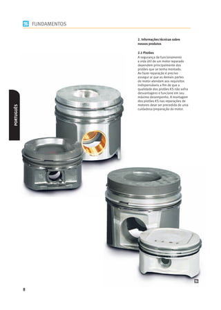 FUNDAMENTOS

                              2. Informações técnicas sobre
                              nossos produtos

                              2.1 Pistões
                              A segurança de funcionamento
                              e vida útil de um motor reparado
                              dependem principalmente dos
                              pistões que se tenha montado.
                              Ao fazer reparação é preciso
                              assegur ar que as demais partes
                              do motor atendam aos requisitos
                              indispensáveis a ﬁm de que a
                              qualidade dos pistões KS não sofra
                              desvantagens e funcione em seu
                              máximo desempenho. A montagem
                              dos pistões KS nas reparações de
                              motores deve ser precedida de uma
PORTUGUÊS




                              cuidadosa preparação do motor.




            8
 