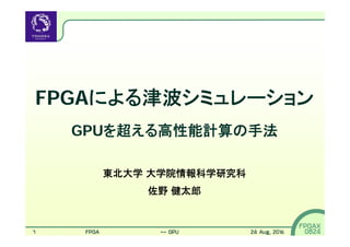 1
FPGAX
0824
FPGAによる津波シミュレーション
GPUを超える高性能計算の手法
東北大学 大学院情報科学研究科
佐野 健太郎
FPGAによる津波シミュレーション -- GPUを超える高性能計算の手法 24 Aug, 2016
 