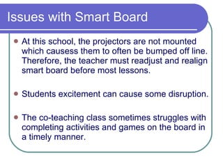 Issues with Smart Board At this school, the projectors are not mounted which causess them to often be bumped off line. Therefore, the teacher must readjust and realign smart board before most lessons. Students excitement can cause some disruption. The co-teaching class sometimes struggles with completing activities and games on the board in a timely manner. 