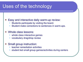 Uses of the technology Easy and interactive daily warm-up review: Students participate by visiting the board.  Student make corrections to sentences in warm-ups. Whole class lessons: whole class interactive games vocabulary drag/drop review Small group instruction: teacher remediation activities student led small group games/activities during centers 