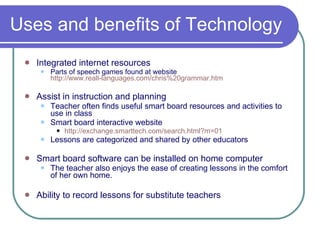 Uses and benefits of Technology Integrated internet resources Parts of speech games found at website  http://www.reall-languages.com/chris%20grammar.htm Assist in instruction and planning Teacher often finds useful smart board resources and activities to use in class Smart board interactive website http:// exchange.smarttech.com/search.html?m =01 Lessons are categorized and shared by other educators Smart board software can be installed on home computer The teacher also enjoys the ease of creating lessons in the comfort of her own home. Ability to record lessons for substitute teachers 