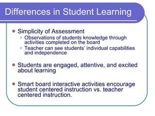 Differences in Student Learning Simplicity of Assessment  Observations of students knowledge through activities completed on the board Teacher can see students’ individual capabilities and independence Students are engaged, attentive, and excited about learning Smart board interactive activities encourage student centered instruction vs. teacher centered instruction. 