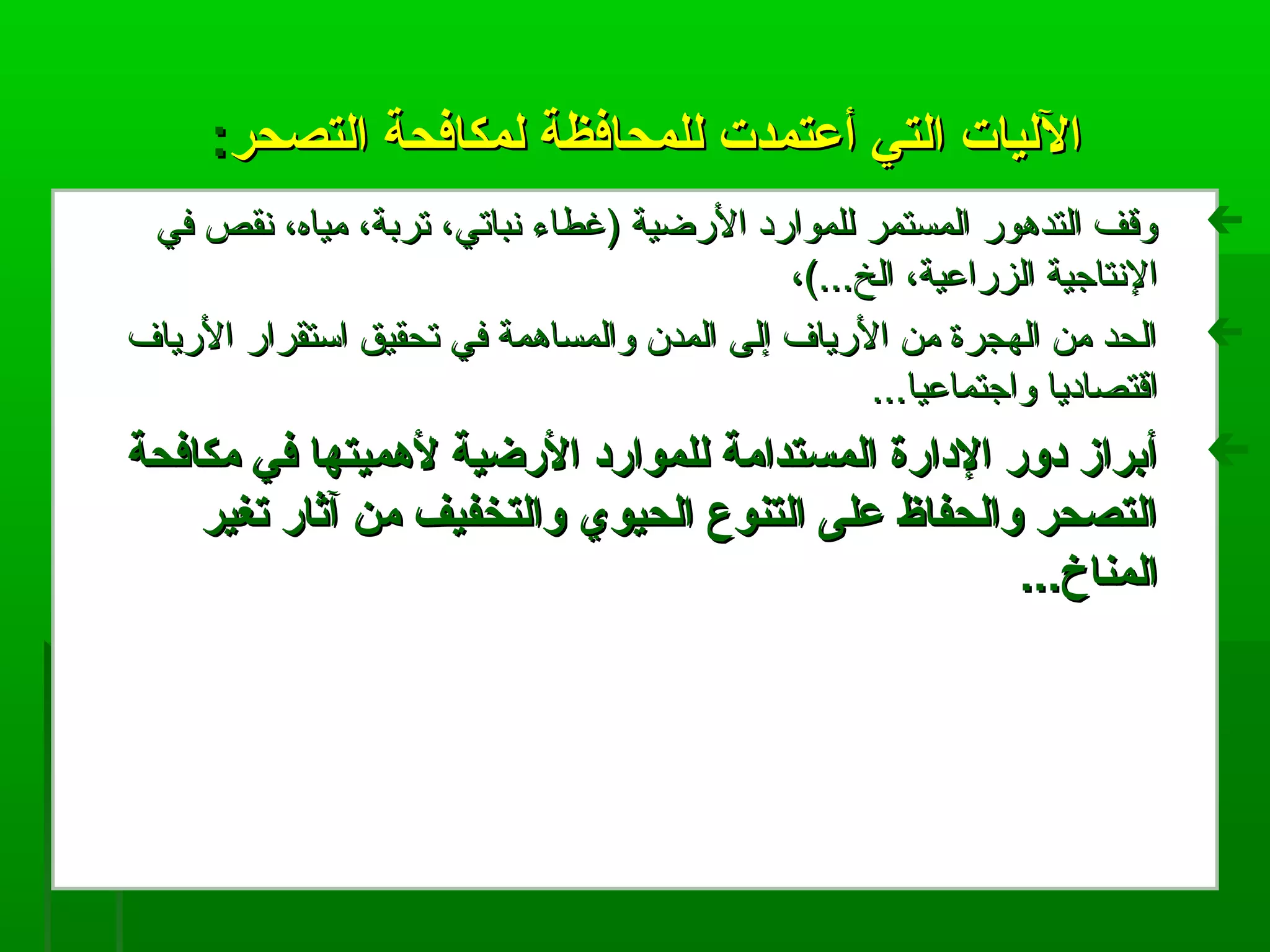 ‫التصحر‬ ‫لمكافحة‬ ‫للمحافظة‬ ‫أعتمدت‬ ‫التي‬ ‫الليات‬‫التصحر‬ ‫لمكافحة‬ ‫للمحافظة‬ ‫أعتمدت‬ ‫التي‬ ‫الليات‬::
‫في‬ ‫نقص‬ ،‫مياه‬ ،‫تربة‬ ،‫نباتي‬ ‫)غطاء‬ ‫الرضية‬ ‫للموارد‬ ‫المستمر‬ ‫التدهور‬ ‫وةقف‬‫في‬ ‫نقص‬ ،‫مياه‬ ،‫تربة‬ ،‫نباتي‬ ‫)غطاء‬ ‫الرضية‬ ‫للموارد‬ ‫المستمر‬ ‫التدهور‬ ‫وةقف‬
،(...‫الخ‬ ،‫الزراعية‬ ‫النتاجية‬،(...‫الخ‬ ،‫الزراعية‬ ‫النتاجية‬
‫الرياف‬ ‫استقرار‬ ‫تحقيق‬ ‫في‬ ‫والمساهمة‬ ‫المدن‬ ‫إلى‬ ‫الرياف‬ ‫من‬ ‫الهجرة‬ ‫من‬ ‫الحد‬‫الرياف‬ ‫استقرار‬ ‫تحقيق‬ ‫في‬ ‫والمساهمة‬ ‫المدن‬ ‫إلى‬ ‫الرياف‬ ‫من‬ ‫الهجرة‬ ‫من‬ ‫الحد‬
...‫واجتماعيا‬ ‫اةقتصاديا‬...‫واجتماعيا‬ ‫اةقتصاديا‬
‫مكافحة‬ ‫في‬ ‫لهميتها‬ ‫الرضية‬ ‫للموارد‬ ‫المستدامة‬ ‫الدارة‬ ‫دور‬ ‫أبراز‬‫مكافحة‬ ‫في‬ ‫لهميتها‬ ‫الرضية‬ ‫للموارد‬ ‫المستدامة‬ ‫الدارة‬ ‫دور‬ ‫أبراز‬
‫تغير‬ ‫آثار‬ ‫من‬ ‫والتخفيف‬ ‫الحيوي‬ ‫التنوع‬ ‫على‬ ‫والحفاظ‬ ‫التصحر‬‫تغير‬ ‫آثار‬ ‫من‬ ‫والتخفيف‬ ‫الحيوي‬ ‫التنوع‬ ‫على‬ ‫والحفاظ‬ ‫التصحر‬
...‫المناخ‬...‫المناخ‬
 
