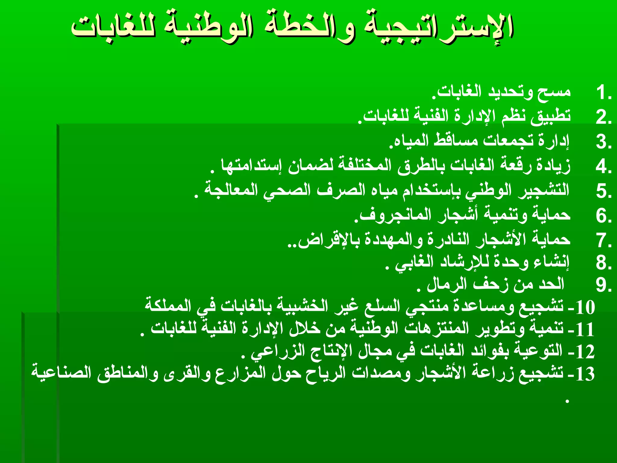‫للغابات‬ ‫الوطنية‬ ‫والخطة‬ ‫الستراتيجية‬‫للغابات‬ ‫الوطنية‬ ‫والخطة‬ ‫الستراتيجية‬
1..‫الغابات‬ ‫وتحديد‬ ‫مسح‬
2..‫للغابات‬ ‫الفنية‬ ‫الادارة‬ ‫نظم‬ ‫تطبيق‬
3..‫المياه‬ ‫مساقط‬ ‫تجمعات‬ ‫إادارة‬
4.. ‫إستدامتها‬ ‫لضمان‬ ‫المختلفة‬ ‫بالطرق‬ ‫الغابات‬ ‫رقعة‬ ‫زياادة‬
5.. ‫المعالجة‬ ‫الصحي‬ ‫الصرف‬ ‫مياه‬ ‫بإستخدام‬ ‫الوطني‬ ‫التشجير‬
6..‫المانجروف‬ ‫أشجار‬ ‫وتنمية‬ ‫حماية‬
7...‫بالقراض‬ ‫والمهدادة‬ ‫الناادرة‬ ‫الشجار‬ ‫حماية‬
8.. ‫الغابي‬ ‫للرشااد‬ ‫وحدة‬ ‫إنشاء‬
9.. ‫الرمال‬ ‫زحف‬ ‫من‬ ‫الحد‬
10‫المملكة‬ ‫في‬ ‫بالغابات‬ ‫الخشبية‬ ‫غير‬ ‫السلع‬ ‫منتجي‬ ‫ومساعدة‬ ‫تشجيع‬ -
11. ‫للغابات‬ ‫الفنية‬ ‫الادارة‬ ‫خلل‬ ‫من‬ ‫الوطنية‬ ‫المنتزهات‬ ‫وتطوير‬ ‫تنمية‬ -
12. ‫الزراعي‬ ‫النتاج‬ ‫مجال‬ ‫في‬ ‫الغابات‬ ‫بفوائد‬ ‫التوعية‬ -
13‫الصناعية‬ ‫والمناطق‬ ‫والقرى‬ ‫المزارع‬ ‫حول‬ ‫الرياح‬ ‫ومصدات‬ ‫الشجار‬ ‫زراعة‬ ‫تشجيع‬ -
.
 