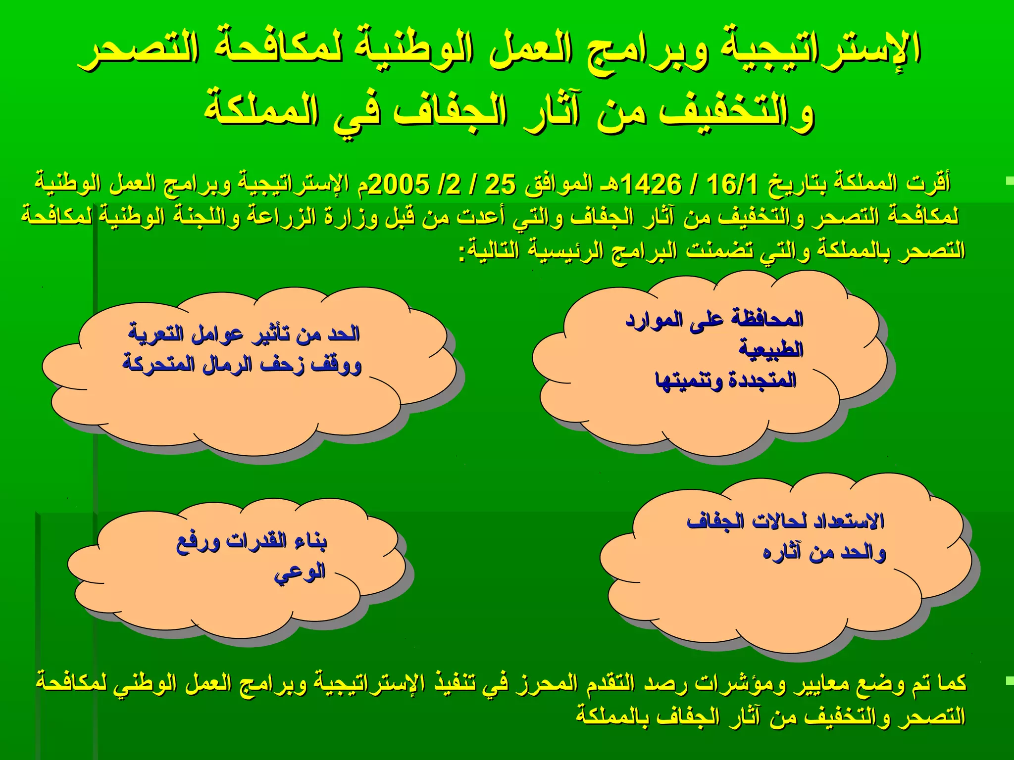 ‫التصحر‬ ‫لمكافحة‬ ‫الوطنية‬ ‫العمل‬ ‫وبرامج‬ ‫التستراتيجية‬‫التصحر‬ ‫لمكافحة‬ ‫الوطنية‬ ‫العمل‬ ‫وبرامج‬ ‫التستراتيجية‬
‫المملكة‬ ‫في‬ ‫الجفاف‬ ‫آثار‬ ‫من‬ ‫والتخفيف‬‫المملكة‬ ‫في‬ ‫الجفاف‬ ‫آثار‬ ‫من‬ ‫والتخفيف‬
‫بتاريخ‬ ‫المملكة‬ ‫أقرت‬‫بتاريخ‬ ‫المملكة‬ ‫أقرت‬16/116/1//14261426‫الموافق‬ ‫هـ‬‫الموافق‬ ‫هـ‬2525//22//20052005‫الوطنية‬ ‫العمل‬ ‫وبرامج‬ ‫التستراتيجية‬ ‫م‬‫الوطنية‬ ‫العمل‬ ‫وبرامج‬ ‫التستراتيجية‬ ‫م‬
‫لمكافحة‬ ‫الوطنية‬ ‫واللجنة‬ ‫الزراعة‬ ‫وزارة‬ ‫قبل‬ ‫من‬ ‫أعدت‬ ‫والتي‬ ‫الجفاف‬ ‫آثار‬ ‫من‬ ‫والتخفيف‬ ‫التصحر‬ ‫لمكافحة‬‫لمكافحة‬ ‫الوطنية‬ ‫واللجنة‬ ‫الزراعة‬ ‫وزارة‬ ‫قبل‬ ‫من‬ ‫أعدت‬ ‫والتي‬ ‫الجفاف‬ ‫آثار‬ ‫من‬ ‫والتخفيف‬ ‫التصحر‬ ‫لمكافحة‬
:‫التالية‬ ‫الرئيسية‬ ‫البرامج‬ ‫تضمنت‬ ‫والتي‬ ‫بالمملكة‬ ‫التصحر‬:‫التالية‬ ‫الرئيسية‬ ‫البرامج‬ ‫تضمنت‬ ‫والتي‬ ‫بالمملكة‬ ‫التصحر‬
‫لمكافحة‬ ‫الوطني‬ ‫العمل‬ ‫وبرامج‬ ‫التستراتيجية‬ ‫تنفيذ‬ ‫في‬ ‫المحرز‬ ‫التقدم‬ ‫رصد‬ ‫ومؤشرات‬ ‫معايير‬ ‫وضع‬ ‫تم‬ ‫كما‬‫لمكافحة‬ ‫الوطني‬ ‫العمل‬ ‫وبرامج‬ ‫التستراتيجية‬ ‫تنفيذ‬ ‫في‬ ‫المحرز‬ ‫التقدم‬ ‫رصد‬ ‫ومؤشرات‬ ‫معايير‬ ‫وضع‬ ‫تم‬ ‫كما‬
‫بالمملكة‬ ‫الجفاف‬ ‫آثار‬ ‫من‬ ‫والتخفيف‬ ‫التصحر‬‫بالمملكة‬ ‫الجفاف‬ ‫آثار‬ ‫من‬ ‫والتخفيف‬ ‫التصحر‬
‫على‬ ‫المحافظة‬‫على‬ ‫المحافظة‬‫الموارد‬‫الموارد‬
‫الطبيعية‬‫الطبيعية‬
‫المتجددة‬‫المتجددة‬‫وتنميتها‬‫وتنميتها‬
‫على‬ ‫المحافظة‬‫على‬ ‫المحافظة‬‫الموارد‬‫الموارد‬
‫الطبيعية‬‫الطبيعية‬
‫المتجددة‬‫المتجددة‬‫وتنميتها‬‫وتنميتها‬
‫الجفاف‬ ‫لحالت‬ ‫التستعداد‬‫الجفاف‬ ‫لحالت‬ ‫التستعداد‬
‫آثاره‬ ‫من‬ ‫والحد‬‫آثاره‬ ‫من‬ ‫والحد‬
‫الجفاف‬ ‫لحالت‬ ‫التستعداد‬‫الجفاف‬ ‫لحالت‬ ‫التستعداد‬
‫آثاره‬ ‫من‬ ‫والحد‬‫آثاره‬ ‫من‬ ‫والحد‬
‫التعرية‬ ‫عوامل‬ ‫تأثير‬ ‫من‬ ‫الحد‬‫التعرية‬ ‫عوامل‬ ‫تأثير‬ ‫من‬ ‫الحد‬
‫المتحركة‬ ‫الرمال‬ ‫زتحف‬ ‫ووقف‬‫المتحركة‬ ‫الرمال‬ ‫زتحف‬ ‫ووقف‬
‫التعرية‬ ‫عوامل‬ ‫تأثير‬ ‫من‬ ‫الحد‬‫التعرية‬ ‫عوامل‬ ‫تأثير‬ ‫من‬ ‫الحد‬
‫المتحركة‬ ‫الرمال‬ ‫زتحف‬ ‫ووقف‬‫المتحركة‬ ‫الرمال‬ ‫زتحف‬ ‫ووقف‬
‫ورفع‬ ‫القدرات‬ ‫بناء‬‫ورفع‬ ‫القدرات‬ ‫بناء‬
‫الوعي‬‫الوعي‬
‫ورفع‬ ‫القدرات‬ ‫بناء‬‫ورفع‬ ‫القدرات‬ ‫بناء‬
‫الوعي‬‫الوعي‬
 