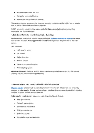 • Access to smart cards and RFID
• Portals for entry into Mantrap
• Permissions for access based on roles
The systems monitor who enters the zone and who exits in real time and provides logs of activity
vital to ensure compliance and conduct inquiries.
In KSA, companies are connecting access control and cybersecurity tools to ensure unified
monitoring and threat detection.
4. Data Center Perimeter Security: Securing the Outer Layer
Prior to anyone entering the building inside the facility, data center perimeter security has a vital
role to deter intruders. A strong perimeter security system protects the perimeter of the data
center.
This comprises:
• High-security fence
• Car barriers
• Radar detection
• Motion sensors
• Cameras for thermal imaging
• Anti-tailgating system
Perimeter security is the initial security layer to detect dangers before they get into the building,
allowing security personnel to respond swiftly.
5. Cybersecurity for Data Centers: Defending Digital Infrastructure
Physical security is not enough to protect digital environments. KSA data centers are constantly
exposed to cybersecurity threats, such as malware attacks and ransomware attacks, DDoS attacks in
addition to insider threats. security breaches.
Cybersecurity in data centers focuses on protecting digital assets through
• Next-gen firewalls
• Network segmentation
• Secure cloud architecture
• AI-driven monitoring
• Endpoint security
• Security for email and web sites
 