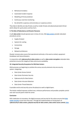 • Behavioural analytics
• Automated incident response
• Modelling of threat prediction
• Continuous real-time monitoring
• Be alerted for suspicious and anomalous or suspicious actions
They help to identify zero-day threats as well as insider threats and advanced persistent threat
which allows for quick actions and less harm.
9. The Role of Redundancy and Disaster Recovery
A safe data center should operate even in times of crisis. KSA data centers provide redundant
procedures across
• Supply of power
• Systems for cooling
• Connectivity
• Storage
• Network architecture
Disaster recovery plans assure that operational continuity in the event an attack, equipment
breakdown and natural disasters.
In conjunction with cybersecurity to data centers as well as data center encryption redundant data
protection ensures the integrity of data and ensures availability.
10. Integrated Security Ecosystems for KSA Data Centers
KSA businesses are beginning to combine the various security elements into one security
system. Integrating:
• Data Center Access Control
• Data Center Perimeter Security
• Cybersecurity for Data Centers
• Data Center Intrusion Detection
• Data Center Threat Detection
It provides end-to-end security across the physical as well as digital layers.
The holistic method improves resilient ness, enhances performance and provides complete control
over each security point inside the center.
Conclusion
KSA's dedication to innovation, the digital economy and security for the nation ensures that data
center security crucial more than ever. Through the implementation of strong layers of
cybersecurity to data centers, physical security for data centers, data center access control, data
 