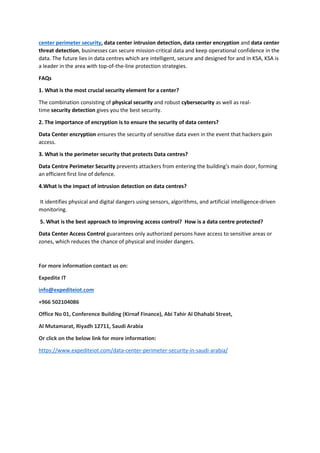 center perimeter security, data center intrusion detection, data center encryption and data center
threat detection, businesses can secure mission-critical data and keep operational confidence in the
data. The future lies in data centres which are intelligent, secure and designed for and in KSA, KSA is
a leader in the area with top-of-the-line protection strategies.
FAQs
1. What is the most crucial security element for a center?
The combination consisting of physical security and robust cybersecurity as well as real-
time security detection gives you the best security.
2. The importance of encryption is to ensure the security of data centers?
Data Center encryption ensures the security of sensitive data even in the event that hackers gain
access.
3. What is the perimeter security that protects Data centres?
Data Centre Perimeter Security prevents attackers from entering the building's main door, forming
an efficient first line of defence.
4.What is the impact of intrusion detection on data centres?
It identifies physical and digital dangers using sensors, algorithms, and artificial intelligence-driven
monitoring.
5. What is the best approach to improving access control? How is a data centre protected?
Data Center Access Control guarantees only authorized persons have access to sensitive areas or
zones, which reduces the chance of physical and insider dangers.
For more information contact us on:
Expedite IT
info@expediteiot.com
+966 502104086
Office No 01, Conference Building (Kirnaf Finance), Abi Tahir Al Dhahabi Street,
Al Mutamarat, Riyadh 12711, Saudi Arabia
Or click on the below link for more information:
https://www.expediteiot.com/data-center-perimeter-security-in-saudi-arabia/
 