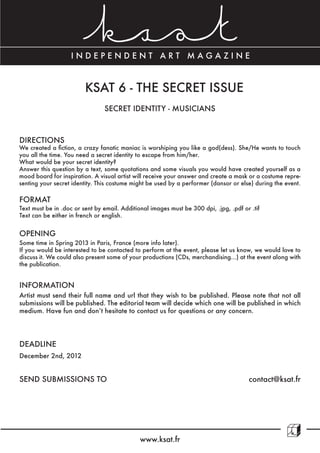 INDEPENDENT ART MAGAZINE



                         KSAT 6 - THE SECRET ISSUE
                                SECRET IDENTITY - MUSICIANS



DIRECTIONS
We created a fiction, a crazy fanatic maniac is worshiping you like a god(dess). She/He wants to touch
you all the time. You need a secret identity to escape from him/her.
What would be your secret identity?
Answer this question by a text, some quotations and some visuals you would have created yourself as a
mood board for inspiration. A visual artist will receive your answer and create a mask or a costume repre-
senting your secret identity. This costume might be used by a performer (dansor or else) during the event.

FORMAT
Text must be in .doc or sent by email. Additional images must be 300 dpi, .jpg, .pdf or .tif
Text can be either in french or english.


OPENING
Some time in Spring 2013 in Paris, France (more info later).
If you would be interested to be contacted to perform at the event, please let us know, we would love to
discuss it. We could also present some of your productions (CDs, merchandising...) at the event along with
the publication.


INFORMATION
Artist must send their full name and url that they wish to be published. Please note that not all
submissions will be published. The editorial team will decide which one will be published in which
medium. Have fun and don’t hesitate to contact us for questions or any concern.




DEADLINE
December 2nd, 2012


SEND SUBMISSIONS TO                                                                    contact@ksat.fr




                                              www.ksat.fr
 