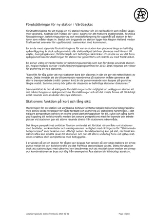 Förutsättningar för ny station i Väröbacka:
Förutsättningarna för att bygga en ny station handlar om en rad faktorer som måste vägas
mot varandra. Kostnad och nyttan bör vara i balans för att motivera etablerandet. Tekniska
förutsättningar, befolkningsunderlag och restidsförlängning för uppehåll på station är fak-
torer som måste vägas in. Beslut om byggande av station ligger hos Region Halland medan
Trafikverket ansvarar för uppförandet i samverkan med kommunen.
En av de mest styrande förutsättningarna för var en station kan placeras längs en befintlig
spåranläggning är dock spårgeometrin där stationsläget behöver planeras med hänsyn till
växlar, övergångskurvor, förbifartsspår och befintliga raksträckor. En studie av var det finns
spårgeometriska förutsättningar för station har genomförts och stämts av med Trafikverket.
En annan viktig styrande faktor är befolkningsunderlag som kan förväntas använda station-
en. Region Halland skriver i trafikförsörjningsprogrammet för 2013-2015 följande om villkor
för planering av nya stationer.
”Specifikt för tåg gäller att nya stationer bara bör placeras in där de ger ett nettotillskott av
resor. Detta innebär att de tillkommande resenärerna på stationen måste generera ett
större transportarbete (mätt i person km) än de genomresande som tappas på grund av
längre restid. Samma princip bör gälla när slopande av befintliga stationer diskuteras.”
Sammanfattat är de två viktigaste förutsättningarna för möjlighet att anlägga en station att
det måste fungera ur spårgeometriska förutsättningar och att det måste finnas ett tillräckligt
antal resande som använder den nya stationen.
Stationens funktion på kort och lång sikt:
Planeringen för en station vid Väröbacka behöver omfatta tidigare beskrivna tidsperspektiv
med delvis skilda strategier för både färdsätt och planering av stationens närområde. I det
tidigare perspektivet behövs en större andel parkeringsplatser för bil, cykel och gång samt
god koppling till kollektivtrafik medan det senare perspektivet med fler boende och arbets-
platser vid stationen ger ett större resande direkt från stationens närområde.
Det längre perspektivet omfattar förutom omlandet ett förtätat närområde runt stationen
med bostäder, verksamheter och vardagsservice i enlighet med riktlinjerna för ”Stationsnär-
hetsprincipen” som beskrivs mer utförligt nedan. Pendelparkering kan på sikt, när lokal kol-
lektivtrafiks kan ersätta resan till stationen och när ett större underlag finns vid själva stat-
ionen ersättas eller kompletteras med bebyggelse.
I avvaktan på att en station för tågen kan byggas har tanken på att tidigt etablera en bytes-
punkt mellan bil och kollektivtrafik vid det framtida stationsläget väckts. Detta förutsätter
dock att stationsläget med säkerhet kan bestämmas och att restidskvoten mellan en bilresa
och kombinationen av buss och tåg från exempelvis Åsa station blir tillräckligt attraktiv.
Lokaliseringsstudie station Väröbacka 2015-02-02 Page 10 (33)
 