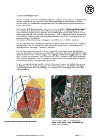 Stationsnärhetsprincipen
Dagens underlag i stationens närhet är troligen inte tillräcklig för att uppväga restidsförlusten
som ett uppehåll ger. En avgörande faktor för möjligheterna att motivera en ny station
handlar därför om att skapa en bebyggelsestruktur som ökar befolkningsunderlaget i stat-
ionens närområde.
Inom planering för ökat tågresande talar men om den så kallade ”stationsnärhetsprincipen”
som innebär att stationen både behöver funktioner för själva resandet och bostäder och
verksamheter som ger resandeunderlag. Pendelparkering för bil och cykel, resande service
med information och väntutrymme, vardagsservice i form av dagligvaruhandel, barnomsorg
är exempel på funktioner som behöver finnas i stationens närhet för att underlätta och öka
kollektivresandets attraktivitet.
Den största effekten har man av bebyggelse inom 500 meters radie från stationen.
För att undersöka vilket innehåll och vilken täthet ett utvecklat stationssamhälle i Väröbacka
skulle kunna ha har två illustrationer med jämförelser som visar vad som skulle kunna
rymmas inom en 500 meters radie kring stationen.
Det lilla stationssamhället Jakriborg är ett exempel på en tät stationsnära bostadsbebyg-
gelse vid station Arlöv på stambanan mellan Malmö och Lund. Centrala Varberg är ett tradit-
ionellt stationssamhälle som kan fungera som utgångspunkt för en bebyggelsestruktur med
höga kvalitéer och en generell struktur som skulle kunna utvecklas till ett nytt stationssam-
hälle. Bilderna på följande sidor är tänkta som inspiration till vad stationens närområde en-
ligt stationsnärhetsprincipen skulle kunna innebära.
En grov uppskattning är att området innanför yttre ringen mycket väl skulle kunna rymma
ca. 5000 boende om exploateringsgrader liknande illustrationerna tillämpades. Ytterligare
exploateringsstudier är dock nödvändiga då skyddsavstånd beroende på buller och risker
behöver beaktas.
Norra stationsläget. Ringarna visar 250 och 500 meter.
Varbergs stationsområde med rutnätsbebyggelse
sträcker sig mot centrum i söder. Ringarna visar 250
och 500 meter till stationen.
Lokaliseringsstudie station Väröbacka 2015-02-02 Page 12 (33)
 