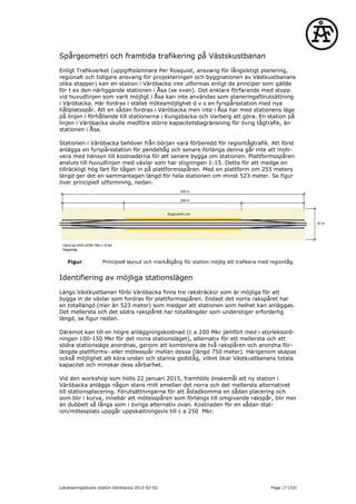 Spårgeometri och framtida trafikering på Västskustbanan
Enligt Trafikverket (uppgiftslämnare Per Rosquist, ansvarig för långsiktigt planering,
regionalt och tidigare ansvarig för projekteringen och byggnationen av Västkustbanans
olika etapper) kan en station i Väröbacka inte utformas enligt de principer som gällde
för t ex den närliggande stationen i Åsa (se ovan). Det enklare förfarande med stopp
vid huvudlinjen som varit möjligt i Åsa kan inte användas som planeringsförutsättning
i Väröbacka. Här fordras i stället mötesmöjlighet d v s en fyrspårsstation med nya
hållplatsspår. Att en sådan fordras i Väröbacka men inte i Åsa har med stationens läge
på linjen i förhållande till stationerna i Kungsbacka och Varberg att göra. En station på
linjen i Väröbacka skulle medföra större kapacitetsbegränsning för övrig tågtrafik, än
stationen i Åsa.
Stationen i Väröbacka behöver från början vara förberedd för regiontågtrafik. Att först
anlägga en fyrspårsstation för pendeltåg och senare förlänga denna går inte att moti-
vera med hänsyn till kostnaderna för att senare bygga om stationen. Plattformsspåren
ansluts till huvudlinjen med växlar som har stigningen 1:15. Detta för att medge en
tillräckligt hög fart för tågen in på plattformsspåren. Med en plattform om 255 meters
längd ger det en sammantagen längd för hela stationen om minst 523 meter. Se figur
över principiell utformning, nedan.
Figur: Principiell layout och markåtgång för station möjlig att trafikera med regiontåg.
Identifiering av möjliga stationslägen
Längs Västkustbanan förbi Väröbacka finns tre raksträckor som är möjliga för att
bygga in de växlar som fordras för plattformsspåren. Endast det norra rakspåret har
en totallängd (mer än 523 meter) som medger att stationen som helhet kan anläggas.
Det mellersta och det södra rakspåret har totallängder som understiger erforderlig
längd, se figur nedan.
Däremot kan till en högre anläggningskostnad (c a 200 Mkr jämfört med i storleksord-
ningen 100-150 Mkr för det norra stationsläget), alternativ för ett mellersta och ett
södra stationsläge anordnas, genom att kombinera de två rakspåren och anordna för-
längda plattforms- eller mötesspår mellan dessa (längd 750 meter). Härigenom skapas
också möjlighet att köra undan och stanna godståg, vilket ökar Västkustbanans totala
kapacitet och minskar dess sårbarhet.
Vid den workshop som hölls 22 januari 2015, framhölls önskemål att ny station i
Väröbacka anläggs någon stans mitt emellan det norra och det mellersta alternativet
till stationsplacering. Förutsättningarna för att åstadkomma en sådan placering och
som blir i kurva, innebär att mötesspåren som förlängs till omgivande rakspår, blir mer
än dubbelt så långa som i övriga alternativ ovan. Kostnaden för en sådan stat-
ion/mötesplats uppgår uppskattningsvis till c a 250 Mkr.
Lokaliseringsstudie station Väröbacka 2015-02-02 Page 17 (33)
 