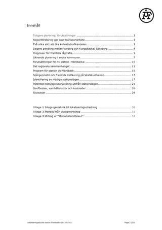 Innehåll
Tidigare planering/ förutsättningar ................................................................3
Regionförstoring ger ökat transportarbete.......................................................3
Två olika sätt att öka kollektivtrafikandelen ....................................................3
Dagens pendling mellan Varberg och Kungsbacka/ Göteborg.............................4
Prognoser för framtida tågtrafik.....................................................................5
Liknande planering i andra kommuner............................................................7
Förutsättningar för ny station i Väröbacka: .................................................... 10
Det regionala sammanhanget: .................................................................... 11
Program för station vid Väröback................................................................. 16
Spårgeometri och framtida trafikering på Västskustbanan............................... 17
Identifiering av möjliga stationslägen ........................................................... 17
Potentiell bebyggelseutveckling utifrån stationslägen...................................... 21
Jämförelser, samhällsnyttor och kostnader.................................................... 26
Slutsatser ................................................................................................. 29
Bilaga 1 Inlaga geoteknik till lokaliseringsutredning ..................................... 30
Bilaga 2 Planbild från dialogworkshop ......................................................... 31
Bilaga 3 Utdrag ur ”Stationshandboken” ..................................................... 32
Lokaliseringsstudie station Väröbacka 2015-02-02 Page 2 (33)
 