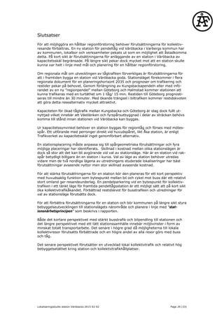 Slutsatser
För att möjliggöra en hållbar regionförstoring behöver förutsättningarna för kollektiv-
resande förbättras. En ny station för pendeltåg vid Väröbacka i Varbergs kommun har
av kommunen, lokalbor och verksamheter pekats ut som en möjlighet att åstadkomma
detta. På kort sikt är förutsättningarna för anläggande av en station i Väröbacka av
kapacitetsskäl begränsade. På längre sikt pekar dock mycket mot att en station skulle
kunna var helt i linje med mål och planering för en hållbar regionförstoring.
Om regionala mål om utvecklingen av tågtrafiken förverkligas är förutsättningarna för
att i framtiden bygga en station vid Väröbacka goda. Stationsläget förekommer i flera
regionala dokument för en planeringshorisont 2035 och prognoser om trafikering och
restider pekar på behovet. Genom förlängning av Kungsbackapendeln eller med infö-
randet av en ny ”regionpendel” mellan Göteborg och Halmstad kommer stationen att
kunna trafikeras med en turtäthet om 1 tåg/ 15 min. Restiden till Göteborg prognosti-
seras till mindre än 30 minuter. Med ökande trängsel i biltrafiken kommer restidskvoten
att göra detta resealternativ mycket attraktivt.
Kapaciteten för ökad tågtrafik mellan Kungsbacka och Göteborg är idag dock fullt ut-
nyttjad vilket innebär att Västlänken och fyrspårsutbyggnad i delar av sträckan behövs
komma till stånd innan stationen vid Väröbacka kan byggas.
Ur kapacitetssynvinkel behöver en station byggas för regiontåg och förses med mötes-
spår. Ett utförande med perronger direkt vid huvudspåret, likt Åsa station, är enligt
Trafikverket av kapacitetsskäl inget genomförbart alternativ.
En stationsplacering måste anpassa sig till spårgeometriska förutsättningar och fyra
möjliga placeringar har identifierats. Skillnad i kostnad mellan olika stationslägen är
dock så stor att det kan bli avgörande vid val av stationsläge. Här är en station vid rak-
spår betydligt billigare än en station i kurva. Val av läge av station behöver utredas
vidare men de två nordliga lägena av utredningens studerade lokaliseringar har bäst
förutsättningar avseende nyttor men stor skillnad avseende kostnad.
För att stärka förutsättningarna för en station bör den planeras för ett kort perspektiv
med huvudsaklig funktion som bytespunkt mellan bil och cykel mot buss där ett relativt
stort omland ger resandeunderlag. En pendelparkering vid en bytespunkt för kollektiv-
trafiken i ett tänkt läge för framtida pendeltågsstation är ett möjligt sätt att på kort sikt
öka kollektivtrafikåkandet. Förbättrad restidskvot för busstrafiken och utredningar för
val av stationsläge förutsätts dock.
För att förbättra förutsättningarna för en station och bör kommunen på längre sikt styra
bebyggelseutvecklingen till stationslägets närområde och planera i linje med ”stat-
ionsnärhetsprincipen” som beskrivs i rapporten.
Både det kortare perspektivet med stärkt busstrafik och bilpendling till stationen och
det längre perspektivet med ett tätt stationssamhälle innebär miljövinster i form av
minskat totalt transportarbete. Det senare i högre grad då möjligheterna till lokala
kollektivresor förutsatts förbättrade och en högre andel av alla resor görs med buss
och tåg.
Det senare perspektivet förutsätter en utvecklad lokal kollektivtrafik och relativt hög
bebyggelsetäthet kring station och kollektivtrafikhållplatser.
Lokaliseringsstudie station Väröbacka 2015-02-02 Page 29 (33)
 