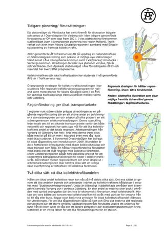 Tidigare planering/ förutsättningar:
Ett stationsläge vid Väröbacka har varit föremål för diskussion tidigare
och pekas ut i Översiktsplan för Varberg och i den tidigare genomförda
fördjupning av ÖP som togs fram 2001. I viss utsträckning förekommer
stationsläget även i övergripande planering hos region Halland, Trafik-
verket och även inom Västra Götalandsregionen i samband med långsik-
tig planering av framtida kollektivtrafik.
2007 genomförde ÅF Infrastructure AB på uppdrag av Hallandstrafiken
en Stationslägesutredning som pekade ut möjliga nya stationslägen
bland annat i Åsa i Kungsbacka kommun samt i Väröbacka/ Limabacka i
Varbergs kommun. Utredningen föreslår nya stationer vid Åsa, Fjärås
och Väröbacka. Det utpekade stationsläget i Åsa förverkligades 2013 och
resandet har överträffat prognoserna.
Kollektivtrafiken och lokal trafiksituation har studerats i två genomförda
ÅVS:er i Trafikverkets regi.
Övergripande strategier för kollektivtrafikutvecklingen i har
studerats från regionalt trafikförsörjningsprogram för Hall-
and samt motsvarande för Västra Götaland samt i en ÅVS
för samtliga trafikslag längs Västkuststråket mellan Malmö
och Göteborg.
Regionförstoring ger ökat transportarbete
I regioner runt större städer präglas utvecklingen av en på-
gående regionförstoring där en allt större andel av befolkning-
en i storstadsregionen bor och arbetar på olika platser i en allt
större gemensam arbetsmarknadsregion. Denna utveckling
leder totalt sett till ett ökande transportarbete varför det både
nationellt och regionalt har satts upp mål för att öka kollektiv-
trafikens andel av det totala resandet. Arbetspendlingen från
Varberg till Göteborg har helt i linje med denna trend ökat
både med bil på E6:an men i hög grad även med tåg i takt
med ökad turtäthet. I Synnerhet Öresundstågen har bidragit
till ökad tågpendling sen introduktionen 2009. Bilandelen är
dock fortfarande övervägande med ökade koldioxidutsläpp och
ökad trängsel som följd. En hållbar regionförstoring förutsätter
med andra ord ett ökat resande med kollektiva färdmedel.
Inom Göteborgsregionen pågår flera parallella projekt för att
koncentrera bebyggelseutvecklingen till noder i kollektivtrafik-
stråk. Då trafiken mellan regioncentrum och orter längre ut i
arbetsmarknadsregionen ökar behövs olika sätt att stödja
ökad överflyttning av biltrafiken till kollektiva färdmedel.
Två olika sätt att öka kollektivtrafikandelen
Målen om ökad andel kollektiva resor kan nås på två delvis olika sätt. Det ena sättet är ge-
nom att öka andelen boende och arbetande i närhet av kollektivtrafikens hållplatser i enlig-
het med ”Stationsnärhetsprincipen”. Detta är tillämpligt i tätbefolkade områden som exem-
pelvis centrala Varberg och i centrala Göteborg. En stor andel av resorna sker dock i områ-
den med spridd bebyggelse där det inte är ekonomiskt försvarbart med kollektivtrafik. Här
kan det vara bättre att koncentrera kollektivtrafiken till stråk med punkter för ombyte från
bil till tåg eller buss. Bägge ovan beskrivna principer för ökad kollektivtrafikandel tillämpas
för utredningen. För att öka tågpendlingen både på kort och lång sikt beskrivs det regionala
perspektivet där ett större omland/ upptagningsområde förutsätts utgöra ett underlag för
byte från bil eller cykel till tåg och ett längre perspektiv där exploateringspotentialen kring
stationen är en viktig faktor för att öka förutsättningarna för en station.
Regionala strategier för hållbar region-
förstoring. Ovan: GR:s Strukturbild.
Nedan: Västtrafiks illustration som visar
möjliga framtida tidsavstånd genom
förbättringar i tåginfrastrukturen.
Lokaliseringsstudie station Väröbacka 2015-02-02 Page 3 (33)
 