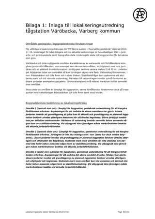 Bilaga 1: Inlaga till lokaliseringsutredning
tågstation Väröbacka, Varberg kommun
Områdets geologiska / byggnadstekniska förutsättningar
För utförligare beskrivning hänvisas till ”PM Norra kusten – Översiktlig geoteknik” daterad 2014-
11-14. Underlaget för både tidigare och nu aktuella bedömningar är huvudsakligen SGU:s jord-
arts- och jorddjupskarta samt topografisk data. Underlagets skala och noggrannhet får betraktas
som grov.
Väröbacka och omkringliggande områden karaktäriseras av varierande och förhållandevis kom-
plexa jordartsförhållanden; som exempel kan nämnas lerområden, ett höjdparti med tunt jord-
täcke och en välkänd drumlinformation. Jorddjupen bedöms variera mellan 0 till 50 m. Undanta-
get höjdpartiet öster om samhället så kan terrängen sägas vara flack. Vattendrag förekommer, i
norr Prästabäcken och Lilla Även och i söder Viskan. Stabilitetsfrågor kan uppkomma vid slut-
tande mark och vid nämnda vattendrag. Närheten till vattendragen innebär också förekomst av
lösare jordarter exempelvis gyttjelera. Grundvattenytans nivå relativt markytan skiftar sannolikt
över området.
Stora delar av området är lämpligt för byggnation, sämre förhållanden förekommer dock på vissa
partier invid vattendragen Prästabäcken och Lilla Även samt invid Viskan.
Byggnadsteknisk bedömning av lokaliseringsförslag
Område 1 (centralt norr om): Lämpligt för byggnation, geoteknisk undersökning för att klargöra
förhållanden erfordras. Anpassningar för att undvika de sämre områdena har gjorts. Lösare
jordarter innebär att grundläggning på pålar kan bli aktuellt och grundläggning av planerad bygg-
nation behöver utredas ytterligare dessutom bör utfyllnader begränsas. Större jorddjup innebär
inte per definition merkostnader. Närheten till vattendrag innebär sannolikt behov avseende nå-
gon form av stabilitetsutredning. Vid utbyggnad nära järnvägen måste markvibrationer beaktas
vid aktuella jordartsförhållanden.
Område 2 (centralt söder om): Lämpligt för byggnation, geoteknisk undersökning för att klargöra
förhållanden erfordras. Jordlagren är inte lika mäktiga som i norr (detta har dock mindre bety-
delse). Lösare jordarter innebär att grundläggning av planerad byggnation behöver utredas ytter-
ligare och utfyllnader bör begränsas. Sluttande mark inom området kan inte uteslutas och där-
med inte heller behov avseende någon form av stabilitetsutredning. Vid utbyggnad nära järnvä-
gen måste markvibrationer beaktas vid aktuella jordartsförhållanden.
Område 3 (söder om): Lämpligt för byggnation, geoteknisk undersökning för att klargöra förhål-
landen erfordras. Anpassningar för att undvika det sämre området åt söder (Viskan) har gjorts.
Lösare jordarter innebär att grundläggning av planerad byggnation behöver utredas ytterligare
och utfyllnader bör begränsas. Sluttande mark inom området kan inte uteslutas och därmed inte
heller behov avseende någon form av stabilitetsutredning. Vid utbyggnad nära järnvägen måste
markvibrationer beaktas vid aktuella jordartsförhållanden
Lokaliseringsstudie station Väröbacka 2015-02-02 Page 30 (33)
 
