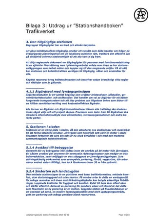 Bilaga 3: Utdrag ur ”Stationshandboken”
Trafikverket
3. Den tillgängliga stationen
Begreppet tillgänglighet har en bred och allmän betydelse.
Att göra kollektivtrafiken tillgänglig innebär ett synsätt som både handlar om frågor på
övergripande planeringsnivå om att lokalisera stationen rätt, trafikera den effektivt och
på detaljnivå utforma stationsmiljön så att alla kan ta sig fram.
Att följa reglerande dokument om tillgänglighet för personer med funktionsnedsättning
är en självklar förutsättning men i planeringsarbetet måste man även se hur stations-
anläggningen som helhet möter och kopplar sig till den omgivande miljön. På så sätt
kan stationen och kollektivtrafiken verkligen bli tillgänglig, nåbar och användbar för
alla.
Kapitlet resonerar kring helhetstänkandet och beskriver sedan översiktligt vilka regler
och riktlinjer som är gällande.
-----------------
4.1.1 Åtgärdsval med fyrstegsprincipen
Åtgärdsvalsstudier är ett samlat begrepp som ersätter bristanalyser, idéstudier, ge-
nomförbarhetsstudier, och stråkstudier. Det handlar om val av åtgärder för ett bättre
fungerande transportsystem och att lösa problem och tillgodose behov som bidrar till
en hållbar samhällsutveckling med kostnadseffektiva åtgärder.
Alla former av åtgärder och åtgärdskombinationer liksom alla trafikslag ska studeras
innan något väljs och ett projekt skapas. Processen som leder fram till åtgärdsval ska
inkludera informationsutbyte med allmänheten, intresseorganisationer och andra be-
rörda parter.
----------------
5. Stationen i staden
Stationen är en viktig plats i staden, då den attraherar nya etableringar och medverkar
till att forma tätortens struktur. Järnvägen som historiskt sett varit en motor i stads-
tillväxten fortsätter att vara det och får nu ökad betydelse i och med den moderna
sammankopplade kollektivtrafiken.
---------------
5.1.4 Avstånd till bebyggelse
Generellt bör ny bebyggelse inte tillåtas inom ett område på 30 meter från järnvägen.
Ett sådant avstånd ger utrymme för eventuella räddningsinsatser och medger en viss
bullerreduktion, samt möjliggör en viss utbyggnad av järnvägsanläggningen. Icke
störningskänslig verksamhet som exempelvis parkering, förråd, vegetation, där män-
niskor endast vistas tillfälligt, kan dock förekomma inom 30 m från spårmitt.
---------------
5.2.4 Småorten och landsbygden
Den enklaste stationstypen är en plattform med basal trafikinformation, enklaste kom-
fort, utan stationsbyggnad och utan service. På mindre orter är detta en vardagsmiljö
för många resenärer och även små förändringsåtgärder kan betyda väsentliga förbätt-
ringar i upplevda kvaliteter för trygghet och komfort. Bytet till buss sker oftast nära
och därför effektivt. Behovet av parkering för pendlare växer och ibland är det detta
som föranleder en ny placering av en station. Läggesta station på Svealandsbanan är
ett exempel på detta, en modern landsbygdsstation med stort upptagningsområde,
gott om parkering och många pendlare bland resenärerna.
Lokaliseringsstudie station Väröbacka 2015-02-02 Page 32 (33)
 