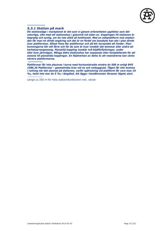 ----------------
5.3.1 Station på mark
Ett stationsläge i markplanet är det som vi genom erfarenheten uppfattar som det
naturliga, ofta med ett stationshus i gatunivå vid sidan av. Kopplingen till stationen är
begriplig och synlig, om än inte alltid så funktionell. Med en sidoplattform mot stadssi-
dan får man en direkt angöring och det är en fördel om bussbyte kan ske i plan direkt
över plattformen. Oftast finns fler plattformar och då blir korsandet ett hinder. Plan-
korsningarna blir allt färre och för de som är kvar innebär det bommar eller andra sä-
kerhetsarrangemang. Planskild koppling innebär två höjdförflyttningar, under
eller över järnvägen. Många äldre stationshus har anpassats eller kompletterats för att
ansluta till planskilda kopplingar. En följdverkan av detta är att resenärerna kan vänta
närmre plattformarna.
-------------
Plattformar får inte placeras i kurva med horisontalradie mindre än 500 m enligt BVS
1586.26 Plattformar - geometriska krav vid ny och ombyggnad. Tågen får inte komma
i rullning när det stannat på stationen, varför spårlutning vid plattform får vara max 10
‰, helst inte mer än 5 ‰ i längdled. Att lägga i handbromsen försenar tågets start.
-------------
Längd ca 350 m för hela stationsfunktionen inkl. växlar
Lokaliseringsstudie station Väröbacka 2015-02-02 Page 33 (33)
 