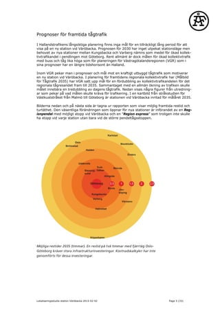 Prognoser för framtida tågtrafik
I Hallandstrafikens långsiktiga planering finns inga mål för en tillräckligt lång period för att
visa på en ny station vid Väröbacka. Prognosen för 2030 har inget utpekat stationsläge men
behovet av nya stationer mellan Kungsbacka och Varberg nämns som medel för ökad kollek-
tivtrafikandel i pendlingen mot Göteborg. Rent allmänt är dock målen för ökad kollektivtrafik
med buss och tåg lika höga som för planeringen för Västragötalandsregionen (VGR) som i
sina prognoser har en längre tidshorisont än Halland.
Inom VGR pekar man i prognoser och mål mot en kraftigt utbyggd tågtrafik som motiverar
en ny station vid Väröbacka. I planering för framtidens regionala kollektivtrafik har (Målbild
för Tågtrafik 2035) har VGR satt upp mål för en fördubbling av kollektivtrafikandelen för det
regionala tågresandet fram till 2035. Sammantaget med en allmän ökning av trafiken skulle
målet innebära en tredubbling av dagens tågtrafik. Nedan visas några figurer från utredning-
ar som pekar på vad målen skulle kräva för trafikering. I en kartbild från stråkstudien för
Västkuststråket från Malmö till Göteborg är stationen vid Väröbacka inritad för målåret 2035.
Bilderna nedan och på nästa sida är tagna ur rapporten som visar möjlig framtida restid och
turtäthet. Den väsentliga förändringen som öppnar för nya stationer är införandet av en Reg-
ionpendel med möjligt stopp vid Väröbacka och en ”Region express” som troligen inte skulle
ha stopp vid varje station utan bara vid de större pendeltågsstoppen.
Lokaliseringsstudie station Väröbacka 2015-02-02 Page 5 (33)
 