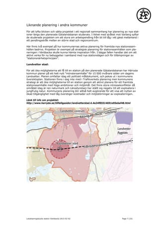 Liknande planering i andra kommuner
För att lyfta blicken och sätta projektet i ett regionalt sammanhang har planering av nya stat-
ioner längs den planerade Götalandsbanan studerats. I likhet med stråket mot Varberg syftar
de studerade projekten om att styra om arbetspendling från bil till tåg i ett glest mellanland i
ett pendlingsstråk mellan en större stad och regioncentrum.
Här finns två exempel på hur kommunernas aktiva planering för framtida nya stationssam-
hällen bedrivs. Projekten är exempel på strategisk planering för stationssamhällen som pla-
neringen i Väröbacka skulle kunna hämta inspiration från. I bägge fallen handlar det om att
aktivt verka för ny bebyggelse i samband med nya stationslägen och för tillämpningar av
”stationsnärhetsprincipen”.
Landvetter stad:
För att öka möjligheterna att få till en station på den planerade Götalandsbanan har Härryda
kommun planer på ett helt nytt ”mönstersamhälle” för 15 000 invånare söder om dagens
Landvetter. Planen omfattar idag ett politiskt måldokument, och pekas ut i kommunens
översiktsplan. Stationen finns i dag inte med i Trafikverkets planering men kommunens
strategi är att öka möjligheterna till en station genom att aktivt planera för ett framtida
stationssamhälle med höga ambitioner och miljömål. Det finns stora intressekonflikter då
området idag är ren naturmark och Länsstyrelsen har ställt sig negativ till att exploatera i
jungfrulig natur. Kommunens planering blir alltså helt avgörande för att visa att nyttan av
ökad tillgänglighet med tåg överstiger kostnader och miljöstörningar av exploateringen.
Länk till info om projektet:
http://www.harryda.se/tillfalligasidor/landvetterstad.4.4e24f85514691e95ebaf48.html
Lokaliseringsstudie station Väröbacka 2015-02-02 Page 7 (33)
 