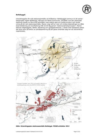 Bollebyggd:
Utvecklingsplan för nytt stationssamhälle vid Kråketorp i Bollebyggds kommun är ett samar-
betsprojekt mellan Bollebygd, Härryda och Marks kommuner. Området runt den planerade
stationen består av flera små samhällen med relativt gles och lantlig struktur som skulle
vinna på ett nytt stationssamhälle. Planen visar på hur man vill minska bilpendlingen av både
ökad befolkning och överflyttning från bil till tåg genom ”stationsnärhetsprincipen”. Planen
betonar tillgänglighet, täthet, blandning och vardagsfunktioner, I likhet med Väröbacka pekas
det dock även på behov av pendelparkering då det glesa omlandet idag har ett bilorienterat
resemönster.
Källa: Utvecklingsplan stationssamhälle Bollebygd. FOJAB arkitekter 2014
Lokaliseringsstudie station Väröbacka 2015-02-02 Page 8 (33)
 