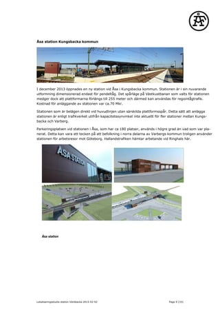 Åsa station Kungsbacka kommun
I december 2013 öppnades en ny station vid Åsa i Kungsbacka kommun. Stationen är i sin nuvarande
utformning dimensionerad endast för pendeltåg. Det spårläge på Västkustbanan som valts för stationen
medger dock att plattformarna förlängs till 255 meter och därmed kan användas för regiontågtrafik.
Kostnad för anläggande av stationen var ca.70 Mkr.
Stationen som är belägen direkt vid huvudlinjen utan särskilda plattformsspår. Detta sätt att anlägga
stationen är enligt trafikverket utifrån kapacitetssynvinkel inte aktuellt för fler stationer mellan Kungs-
backa och Varberg.
Parkeringsplatsen vid stationen i Åsa, som har ca 180 platser, används i högre grad än vad som var pla-
nerat. Detta kan vara ett tecken på att befolkning i norra delarna av Varbergs kommun troligen använder
stationen för arbetsresor mot Göteborg. Hallandstrafiken hämtar arbetande vid Ringhals här.
Åsa station
Lokaliseringsstudie station Väröbacka 2015-02-02 Page 9 (33)
 