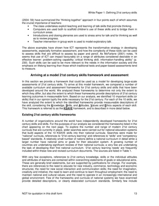 White Paper 1: Defining 21st century skills
NOT for quotation in this draft form 13
(2004: 59) have summarized the “thinking together” approach in four points each of which assumes
the crucial importance of teachers:
• The class undertakes explicit teaching and learning of talk skills that promote thinking.
• Computers are used both to scaffold children’s use of these skills and to bridge them in
curriculum areas.
• Introductions and closing plenaries are used to stress aims for talk and for thinking as well
as to review progress.
• Teacher intervention in group work is used to model exploratory talk.
The above examples have shown how ICT represents the transformative strategy in developing
assessments, especially formative assessment, and how the complexity of these tools can be used
to assess skills that are difficult to assess by paper and pencil. As McFarlane (2001) notes, “It
seems that use of ICT can impact favourably on a range of attributes considered desirable in an
effective learner: problem-solving capability; critical thinking skill; information-handling ability” (p.
230). Such skills can be said to be more relevant to the needs in the information society and the
emphasis on lifelong learning than those which traditional tests and paper-based assessments tend
to measure.
Arriving at a model 21st century skills framework and assessment
In this section we provide a framework that could be used as a model for developing large-scale
assessments of 21st century skills. To arrive at this model framework, we compared a number of
available curriculum and assessment frameworks for 21st century skills and skills that have been
developed around the world. We analyzed these frameworks to determine not only the extent to
which they differ, but also the extent to which these frameworks provide descriptions of 21st century
learning outcomes in measureable form. Based on our analysis, we identified 10 important skills (or
skills) that in our opinion typify the skills necessary for the 21st century. For each of the 10 skills, we
have analyzed the extent to which the identified frameworks provide measureable descriptions of
the skill, considering the Knowledge, Skills, and Attitudes, Values and Ethics aspects of each skill.
This framework is referred to as the KSAVE framework, and is described in more detail below.
Existing 21st century skills frameworks
A number of organizations around the world have independently developed frameworks for 21st
century skills and skills. For the purposes of our analysis we considered the frameworks listed in the
chart appearing on the next page. To explore the number and range of modern 21st century
curricula that are currently in place, wider searches were carried out for national education systems
that build aspects of the 10 KSAVE skills into their national curricula. Searches were made for
“national” curricula, references to “21st century learning” and references to “skills” and “competency
based” standards. A relatively small number of nations define a national curriculum in detail while a
larger number have national aims or goals for their education system. A growing number of
countries are undertaking significant reviews of their national curricula; a very few are undertaking
the task of developing their first national curriculum. ‘21st century learning needs’ are frequently
included within these new and revised curriculum documents. The sources are listed in Table 1.
With very few exceptions, references to 21st century knowledge, skills or the individual attitudes
and attributes of learners are contained within overarching statements of goals or educational aims.
These are generally brief statements, but are supported by justifications for change. For example,
there are references to the need to educate for new industry, commerce, technology and economic
structures; the need for new social interaction and communication skills; the need for imagination,
creativity and initiative; the need to learn and continue to learn throughout employment; the need to
maintain national and cultural values; and the need to operate in an increasingly international and
global environment. Few of the frameworks and curricula of national systems we have examined
provide detailed descriptions, or clearly elaborated curriculum standards. Similarly few include
 