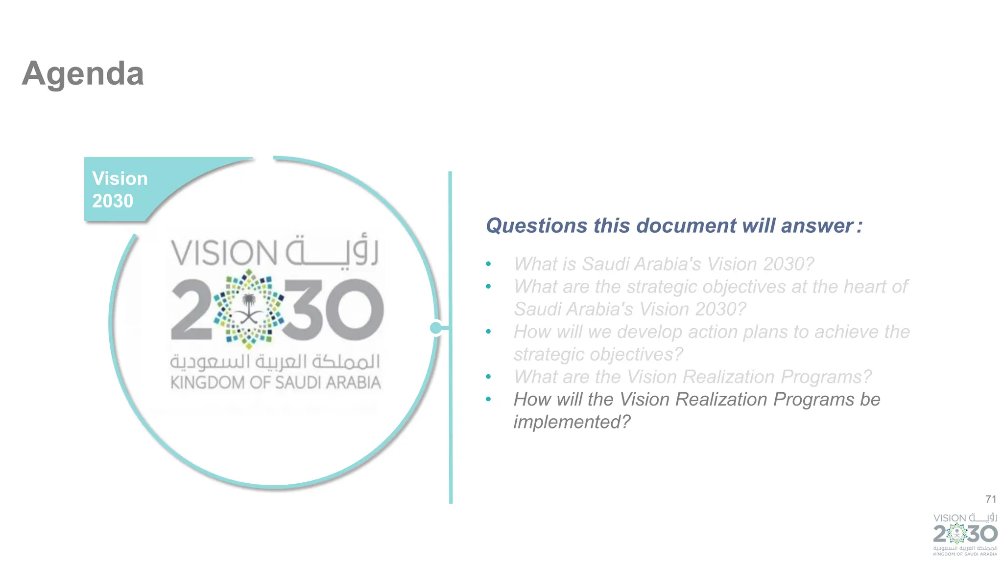 71
Agenda
• What is Saudi Arabia's Vision 2030?
• What are the strategic objectives at the heart of
Saudi Arabia's Vision 2030?
• How will we develop action plans to achieve the
strategic objectives?
• What are the Vision Realization Programs?
• How will the Vision Realization Programs be
implemented?
Vision
2030
Questions this document will answer:
 