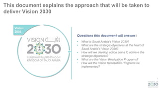 1
This document explains the approach that will be taken to
deliver Vision 2030
Vision
2030
• What is Saudi Arabia's Vision 2030?
• What are the strategic objectives at the heart of
Saudi Arabia's Vision 2030?
• How will we develop action plans to achieve the
strategic objectives?
• What are the Vision Realization Programs?
• How will the Vision Realization Programs be
implemented?
Questions this document will answer:
 