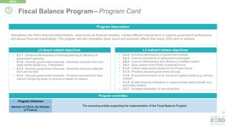 53
L3 direct related objectives
• 5.1.1 - Enhance effectiveness of financial planning & efficiency of
government spending
• 5.1.2 - Diversify government revenues - Maximize revenues from Gov.
state-owned assets (e.g. Enterprises)
• 5.1.3 - Diversify government revenues - Maximize revenues collected
from service fees
• 5.1.4 - Diversify government revenues - Increase revenues from fees
without introducing taxes on income or wealth on citizens
Strengthens the KSA’s financial administration, restructures its financial situation, creates different mechanisms to improve government performance
and ensure financial sustainability. This program will also strengthen basic social and economic effects that Vision 2030 aims to achieve.
Program Description
• 5.2.2 - Enhance performance of government entities
• 5.2.3 - Improve productivity of government employees
• 2.6.5 - Improve effectiveness and efficiency of welfare system
• 3.4.1 - Grow assets of the Public Investment Fund
• 3.1.2 - Unlock state-owned assets for the Private Sector
• 3.1.3 - Privatize selected government services
• 3.1.4 - Ensure the formation of an advanced capital market (e.g. primary
market)
• 3.1.5 - Enable financial institutions to support private sector growth (e.g.
secondary market)
• 3.3.7 - Increase localization of non-oil sectors
L3 indirect related objectives
Fiscal Balance Program – Program Card
VRPs
Program committee
Program Chairman
The executing entities supporting the implementation of the Fiscal Balance Program
Member of CEDA, the Minister
of Finance
 