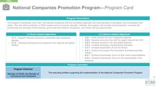 55
L3 direct related objectives
• 3.7.1 - Support national champions consolidate their leadership
globally
• 3.7.2 - Develop promising local companies into regional and global
leaders
This program incentivizes more than 100 national companies that are promising regionally and internationally to strengthen and consolidate their
status. This will reflect positively on KSA’s image and its economic strength. Likewise, the program will increase local production, increase the
productivity and diversity of the economy, grow small and medium companies, and create new job opportunities.
Program Description
• 3.6.1 - Push forward the GCC integration agenda
• 3.6.2 - Develop economic ties with the region beyond the GCC
• 3.6.3 - Develop economic ties with global partners
• 3.3.3 - Localize promising manufacturing industries
• 3.3.7 - Increase localization of non-oil sectors
• 4.3.1 - Nurture and support the innovation & entrepreneurship
culture
• 6.2.1 - Enhance businesses' focus on their social responsibilities
• 6.2.2 - Enhance businesses' focus on the sustainability of the
economy
L3 indirect related objectives
National Companies Promotion Program – Program Card
VRPs
Program committee
Program Chairman
The executing entities supporting the implementation of the National Companies Promotion Program
Member of CEDA, the Minister of
Commerce and Investment
 