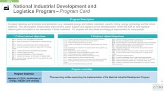 57
Develops industries and promotes local production (e.g. renewable energy and military industries), exports, mining, energy, technology and the robotic
workforce. This will comprise infrastructural improvement, export support, and logistics service development to render the KSA an ideal logistical
platform given its location at the intersection of three continents. This program will also create promising job opportunities for young people.
Program Description
L3 direct related objectives
• 3.2.3 - Develop Oil & Gas-adjacent industries
• 3.2.4 - Grow contribution of renewables to national energy
mix
• 3.2.5 - Enhance competitiveness of the energy market
• 3.3.1 - Grow and capture maximum value from the mining
sector
• 3.3.3 - Localize promising manufacturing industries
• 3.3.4 - Localize military industry
• 3.3.7 - Increase localization of non-oil sectors
• 3.5.1 - Create and improve performance of logistic hubs
• 3.5.2 - Improve local, regional and int'l connectivity of trade
& transport networks
• 3.1.1 - Enhance ease of doing business (mainly regulatory aspects)
• 3.1.2 - Unlock state-owned assets for the Private Sector
• 3.1.3 - Privatize selected government services
• 3.1.4 - Ensure the formation of an advanced capital market (e.g. primary
market)
• 3.1.5 - Enable financial institutions to support private sector growth (e.g.
secondary market)
• 3.1.6 - Attract foreign direct investment
• 3.1.7 - Create special zones & rehabilitate economic cities
• 3.6.1 - Push forward the GCC integration agenda
• 3.6.2 - Develop economic ties with the region beyond GCC
• 3.6.3 - Develop economic ties with global partners
• 3.7.1 - Support national champions consolidate their leadership globally
• 3.7.2 - Develop promising local companies into regional and global
leaders
• 4.1.3 - Improve fundamental learning outcomes
• 4.1.4 - Improve ranking of educational institutions (e.g. Universities)
• 4.1.5 - Develop our brightest minds in priority fields
• 4.1.6 - Ensure alignment of educational outputs with labor market needs
• 4.1.7 - Expand vocational training to provide for labor market needs
• 4.3 - Create jobs through SMEs and micro entities
• 1.2.1 - Facilitate hosting more Umrah visitors and provide an easier
access to the holy mosques
• 1.2.2 - Improve quality of services provided to Hajj & Umrah visitors
• 1.2.3 - Enrich the spiritual and cultural experience of Hajj & Umrah
visitors
• 3.3.2 - Develop the digital economy
• 6.2.1 - Enhance businesses' focus on their social responsibilities
• 6.2.2 - Enhance businesses' focus on the sustainability of the economy
• 2.4.1 - Reduce all types of pollution (e.g. air, sound, water, soil)
• 2.4.3 - Protect & rehabilitate natural landscapes (e.g. beaches, islands,
natural reserves)
L3 indirect related objectives
National Industrial Development and
Logistics Program – Program Card
VRPs
Program committee
Program Chairman
The executing entities supporting the implementation of the National Industrial Development Program
Member of CEDA, the Minister of
Energy, Industry and Minerals
 