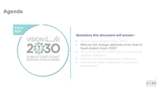 7
Agenda
• What is Saudi Arabia's Vision 2030?
• What are the strategic objectives at the heart of
Saudi Arabia's Vision 2030?
• How will we develop action plans to achieve the
strategic objectives?
• What are the Vision Realization Programs?
• How will the Vision Realization Programs be
implemented?
Vision
2030
Questions this document will answer:
 