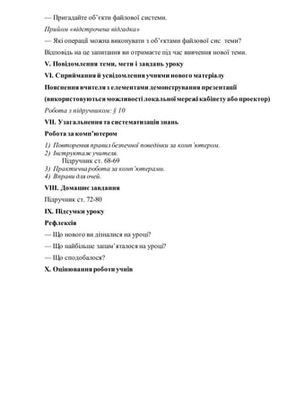 — Пригадайте об’єкти файлової системи.
Прийом «відстрочена відгадка»
— Які операції можна виконувати з об’єктами файлової сис теми?
Відповідь на це запитання ви отримаєте під час вивчення нової теми.
V. Повідомлення теми, мети і завдань уроку
VІ. Сприйманняй усвідомленняучнями нового матеріалу
Поясненнявчителяз елементами демонстрування презентації
(використовуютьсяможливостілокальноїмережікабінетуабо проектор)
Робота з підручником: § 10
VII. Узагальненнята систематизація знань
Робота за комп’ютером
1) Повторення правилбезпечної поведінки за комп’ютером.
2) Інструктаж учителя.
Підручник ст. 68-69
3) Практичнаробота за комп’ютерами.
4) Вправи для очей.
VIIІ. Домашнє завдання
Підручник ст. 72-80
ІX. Підсумки уроку
Рефлексія
— Що нового ви дізналися на уроці?
— Що найбільше запам’яталося на уроці?
— Що сподобалося?
Х. Оцінюванняроботи учнів
 