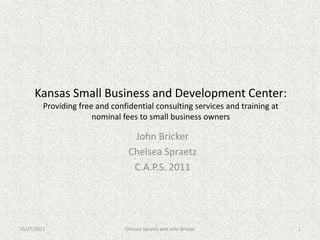 Kansas Small Business and Development Center:
         Providing free and confidential consulting services and training at
                       nominal fees to small business owners

                                  John Bricker
                                 Chelsea Spraetz
                                  C.A.P.S. 2011




10/27/2011                      Chelsea Spraetz and John Bricker               1
 