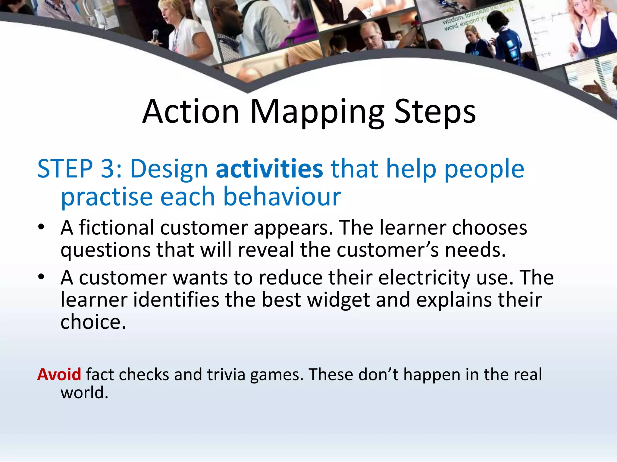 Action Mapping StepsSTEP 3: Design activities that help people practise each behaviourA fictional customer appears. The learner chooses questions that will reveal the customer’s needs.A customer wants to reduce their electricity use. The learner identifies the best widget and explains their choice.Avoid fact checks and trivia games. These don’t happen in the real world.
