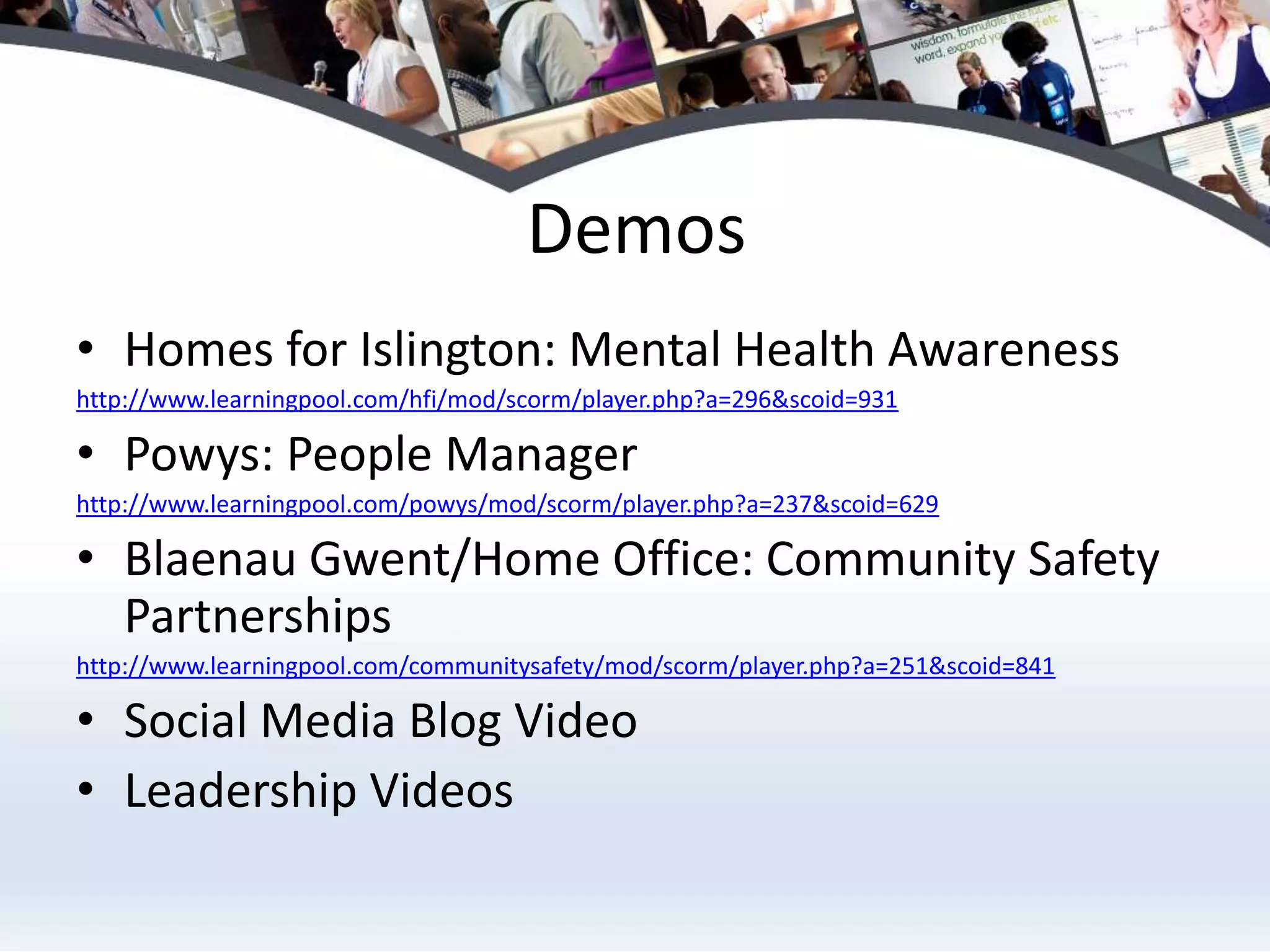 DemosHomes for Islington: Mental Health Awarenesshttp://www.learningpool.com/hfi/mod/scorm/player.php?a=296&scoid=931Powys: People Managerhttp://www.learningpool.com/powys/mod/scorm/player.php?a=237&scoid=629Blaenau Gwent/Home Office: Community Safety Partnerships http://www.learningpool.com/communitysafety/mod/scorm/player.php?a=251&scoid=841Social Media Blog VideoLeadership Videos