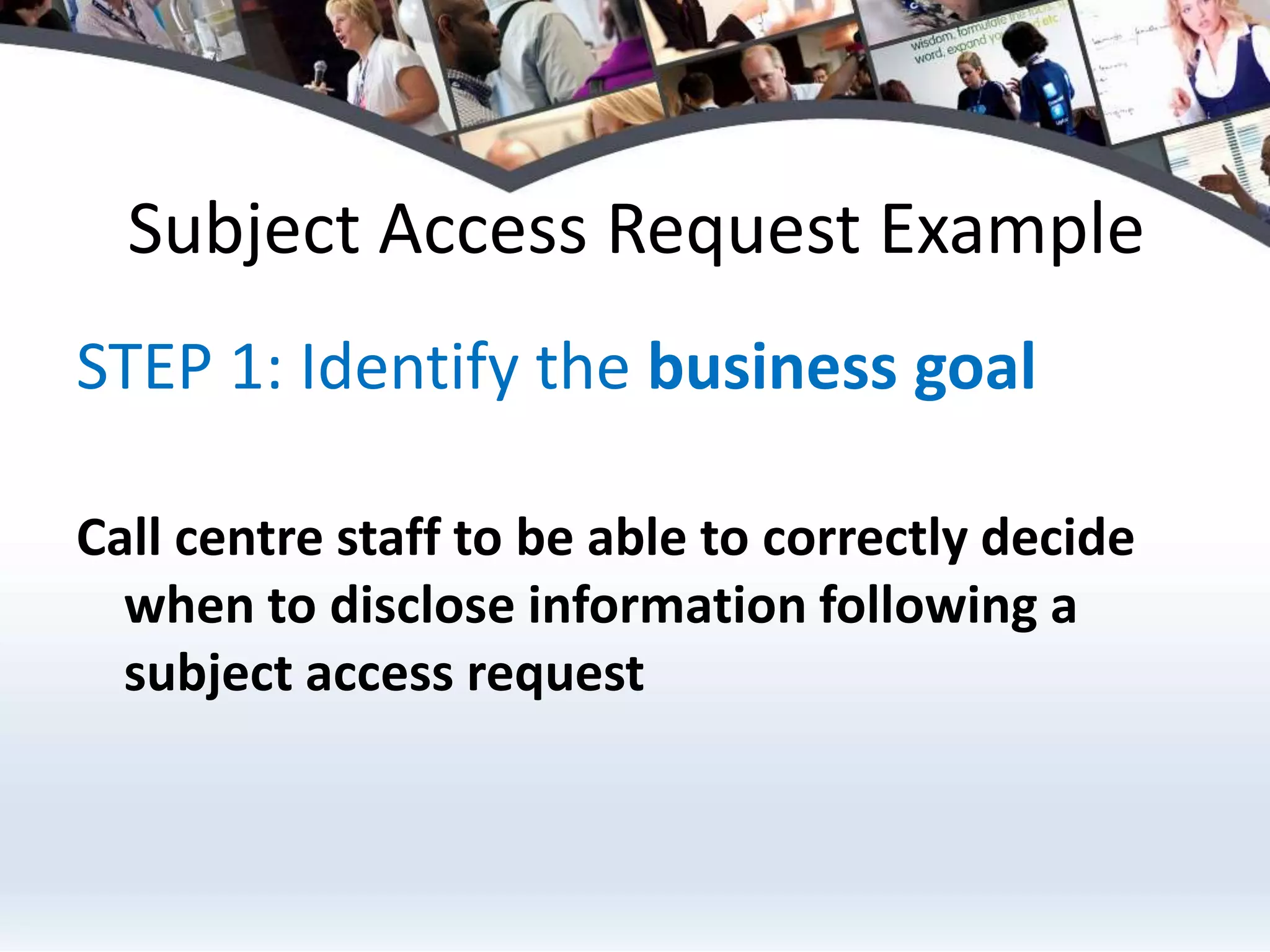 Subject Access Request ExampleSTEP 1: Identify the business goalCall centre staff to be able to correctly decide when to disclose information following a subject access request